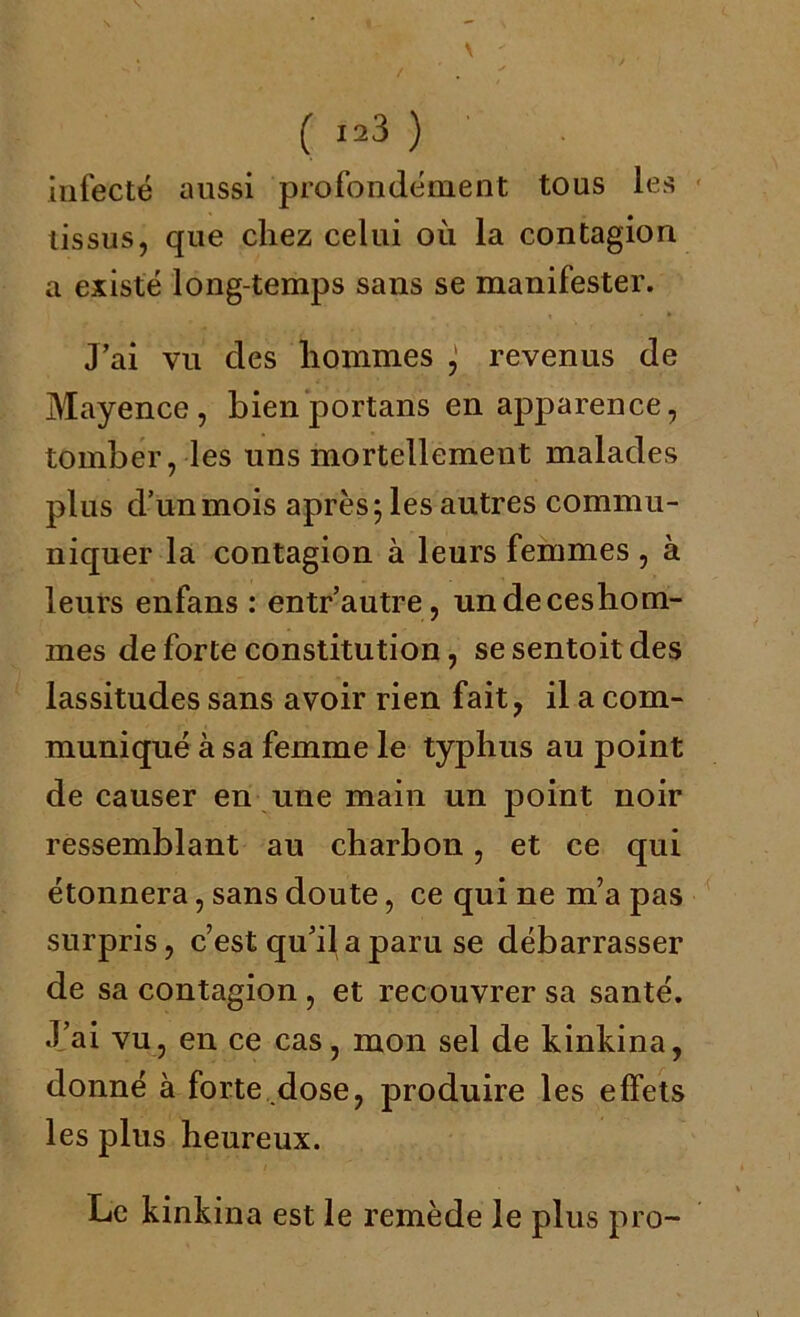 infecté aussi profondément tous les tissus, que chez celui où la contagion a existé long-temps sans se manifester. J’ai vu des hommes ^ revenus de Mayence, bien portans en apparence, tomber, les uns mortellement malades plus d’un mois après; les autres commu- niquer la contagion à leurs femmes , à leurs enfans : entr’autre, undeceshom- mes de forte constitution, sesentoitdes lassitudes sans avoir rien fait, il a com- muniqué à sa femme le typhus au point de causer en une main un point noir ressemblant au charbon, et ce qui étonnera, sans doute, ce qui ne m’a pas surpris, c’est qu’il a paru se débarrasser de sa contagion , et recouvrer sa santé. J’ai vu, en ce cas, mon sel de kinkina, donné à forte dose, produire les effets les plus heureux. Le kinkina est le remède le plus pro-