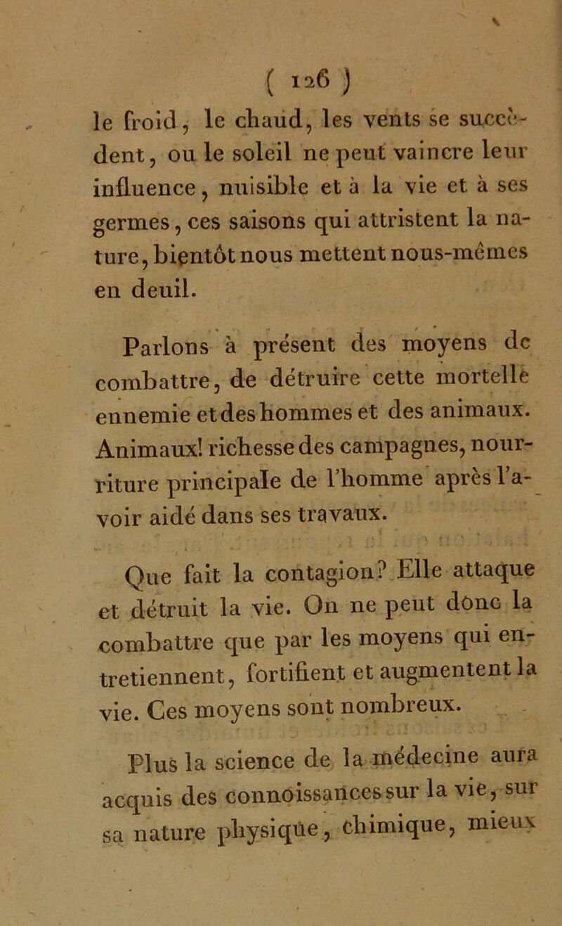 ( Irf ) le froid, le chaud, les vents se succè- dent, ou le soleil ne peut vaincre leur influence, nuisible et à la vie et à ses germes, ces saisons qui attristent la na- ture, bientôt nous mettent nous-mêmes en deuil. Parlons à présent des moyens de combattre, de détruire cette mortelle ennemie et des hommes et des animaux. Animaux! richesse des campagnes, nour- riture principale de l’homme après l’a- voir aidé dans ses travaux. - 1 • C • . / • • \ t J * ,t . : Que fait la contagion? Elle attaque et détruit la vie. On ne peut donc la combattre que par les moyens qui en- tretiennent, fortifient et augmentent la vie. Ces moyens sont nombreux. Plus la science de la médecine aura acquis des connoissancessur la vie, sur sa nature physique, chimique, mieux