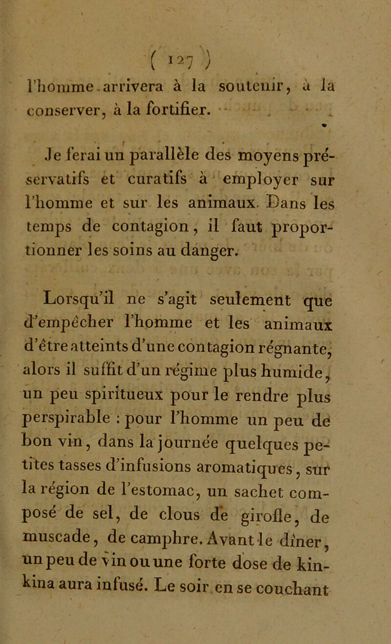 l’homme arrivera à la soutenir, a la conserver, à la fortifier. « r - . .le ferai un parallèle des moyens pré- servatifs et curatifs à employer sur l’homme et sur les animaux. Dans les temps de contagion, il faut propor- tionner les soins au danger. Lorsqu’il ne s’agit seulement que d’empècher l’homme et les animaux d’ètre atteints d’une contagion régnante, alors il suffit d’un régime plus humide, un peu spiritueux pour le rendre plus perspirable : pour l’homme un peu de bon vin, dans la journée quelques pe- tites tasses d’infusions aromatiques, sur la région de l’estomac, un sachet com- posé de sel, de clous de girofle, de muscade, de camphre. Avant le dîner, un peu de vin ou une forte dose de kin- kina aura infusé. Le soir en se couchant