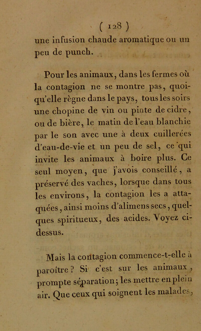 . ( iaS ) , une infusion chaude aromatique ou un peu de punch. Pour les animaux, dans les fermes ou la contagion ne se montre pas, quoi- qu’elle règne dans le pays, tous les soirs une chopine de vin ou pinte de cidre, ou de bière, le matin de l’eau blanchie par le son avec une à deux cuillerées d’eau-de-vie et un peu de sel, ce qui invite les animaux à boire plus. Ce seul moyen, que j’avois conseillé, a préservé des vaches, lorsque dans tous les environs, la contagion les a atta- quées , ainsi moins d alimens secs, quel- ques spiritueux, des acides. Voyez ci- dessus. * < v Mais la contagion commence-t-elle à paroître ? Si' c’est sur les animaux , prompte séparation; les mettre en plein air. Que ceux qui soignent les malades,