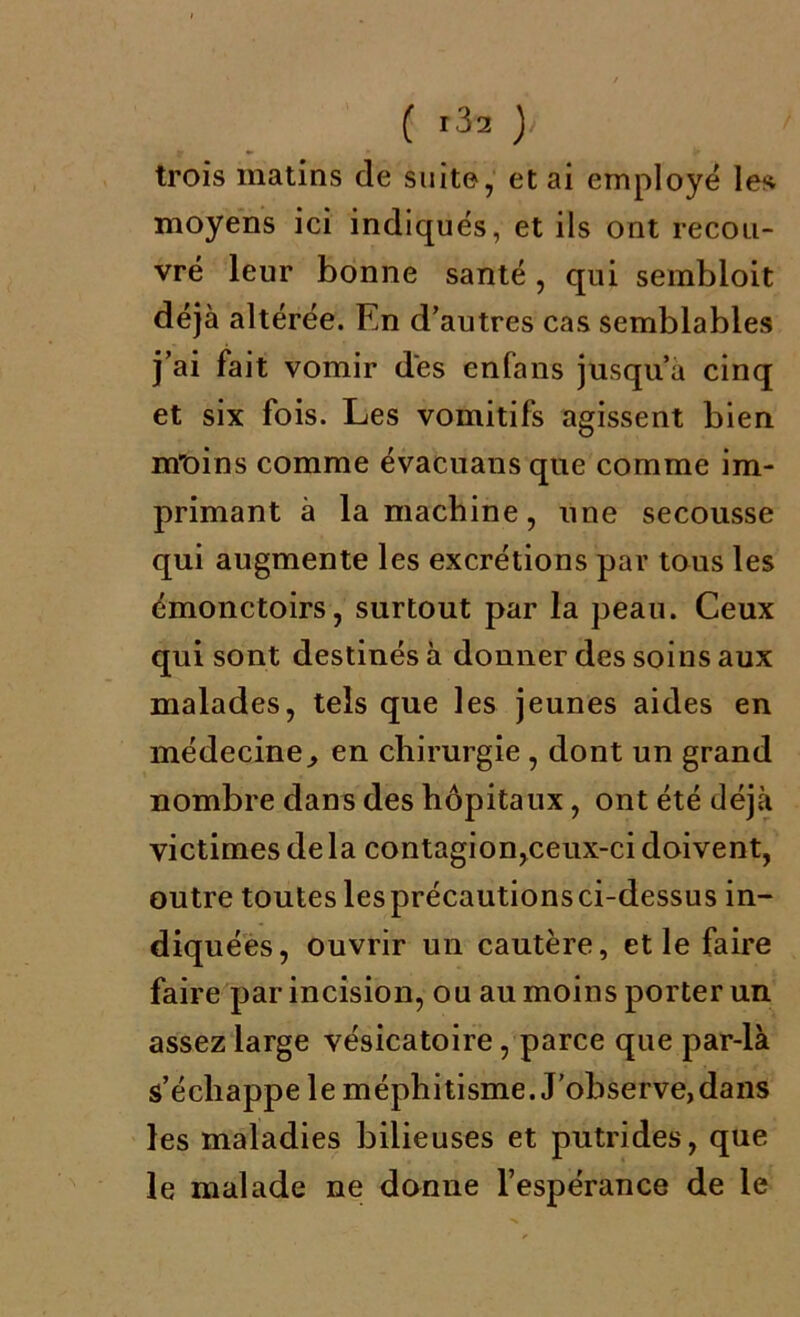 ( r3a )' trois matins de suite, et ai employé les moyens ici indiqués, et ils ont recou- vré leur bonne santé , qui sembloit déjà altérée. En d’autres cas semblables j’ai fait vomir des enfans jusqu’à cinq et six fois. Les vomitifs agissent bien m'oins comme évacuans que comme im- primant à la machine, une secousse qui augmente les excrétions par tous les émonctoirs, surtout par la peau. Ceux qui sont destinés à donner des soins aux malades, tels que les jeunes aides en médecine, en chirurgie , dont un grand nombre dans des hôpitaux, ont été déjà victimes delà contagion,ceux-ci doivent, outre toutes les précautions ci-dessus in- diquées, ouvrir un cautère, et le faire faire par incision, ou au moins porter un assez large vésicatoire, parce que par-là s’échappe le méphitisme. J’observe,dans les maladies bilieuses et putrides, que le malade ne donne l’espérance de le