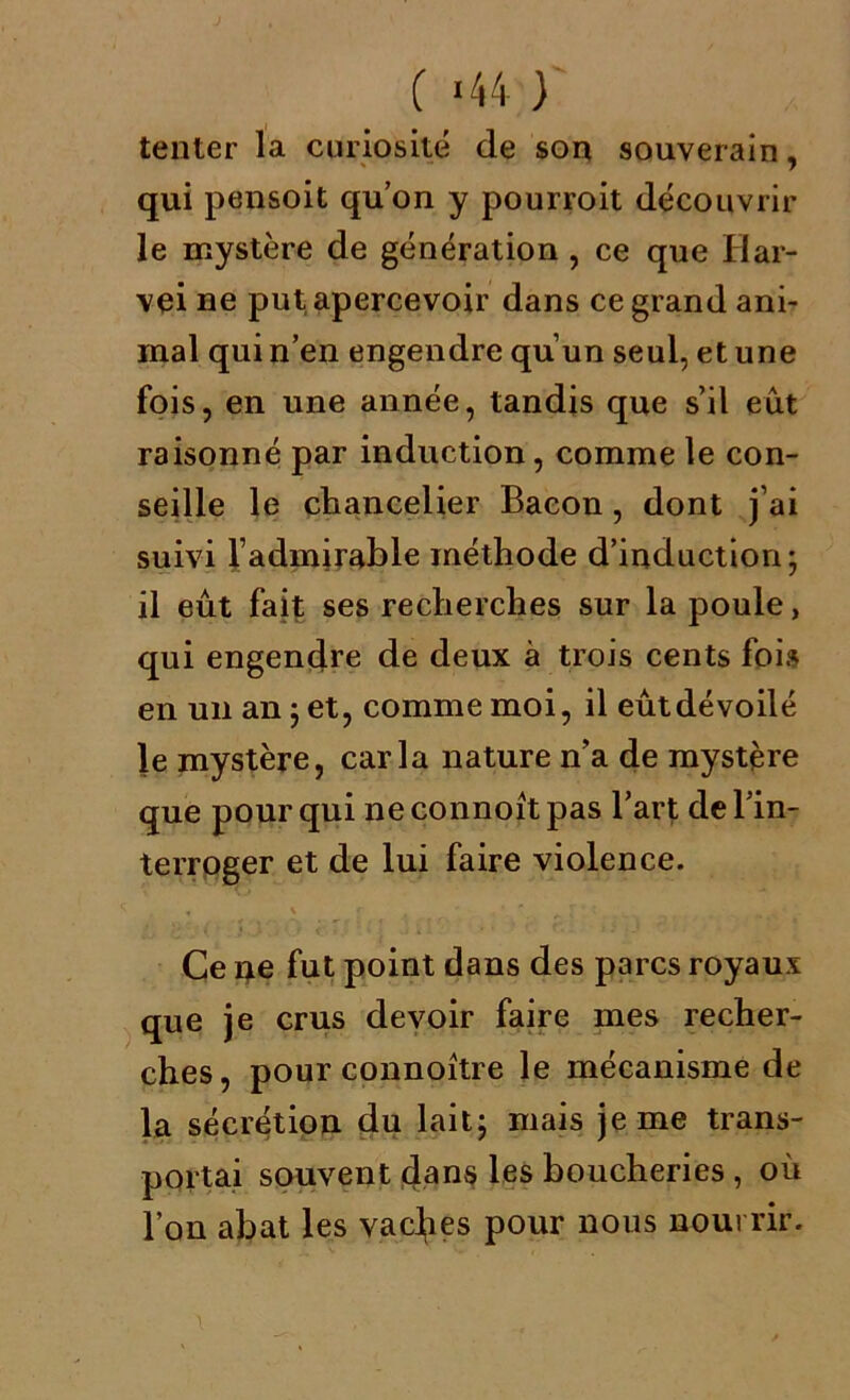 ( «44 ) tenter la curiosité de son souverain, qui pensoit qu’on y pourroit découvrir le mystère de génération , ce que Har- vei ne put apercevoir dans ce grand ani- mal qui n’en engendre qu’un seul, et une fois, en une année, tandis que s’il eut raisonné par induction, comme le con- seille le chancelier Bacon, dont j’ai suivi l’admirable méthode d’induction; il eût fait ses recherches sur la poule, qui engendre de deux à trois cents foi» en un an ; et, comme moi, il eût dévoilé le mystère, caria nature n’a de mystère que pour qui ne connoit pas l’art de l’in- terroger et de lui faire violence. Ce ne fut point dans des parcs royaux que je crus devoir faire mes recher- ches, pour connoître le mécanisme de la sécrétion du lait; mais je me trans- portai souvent dans les boucheries , où l’on abat les vaches pour nous nourrir.