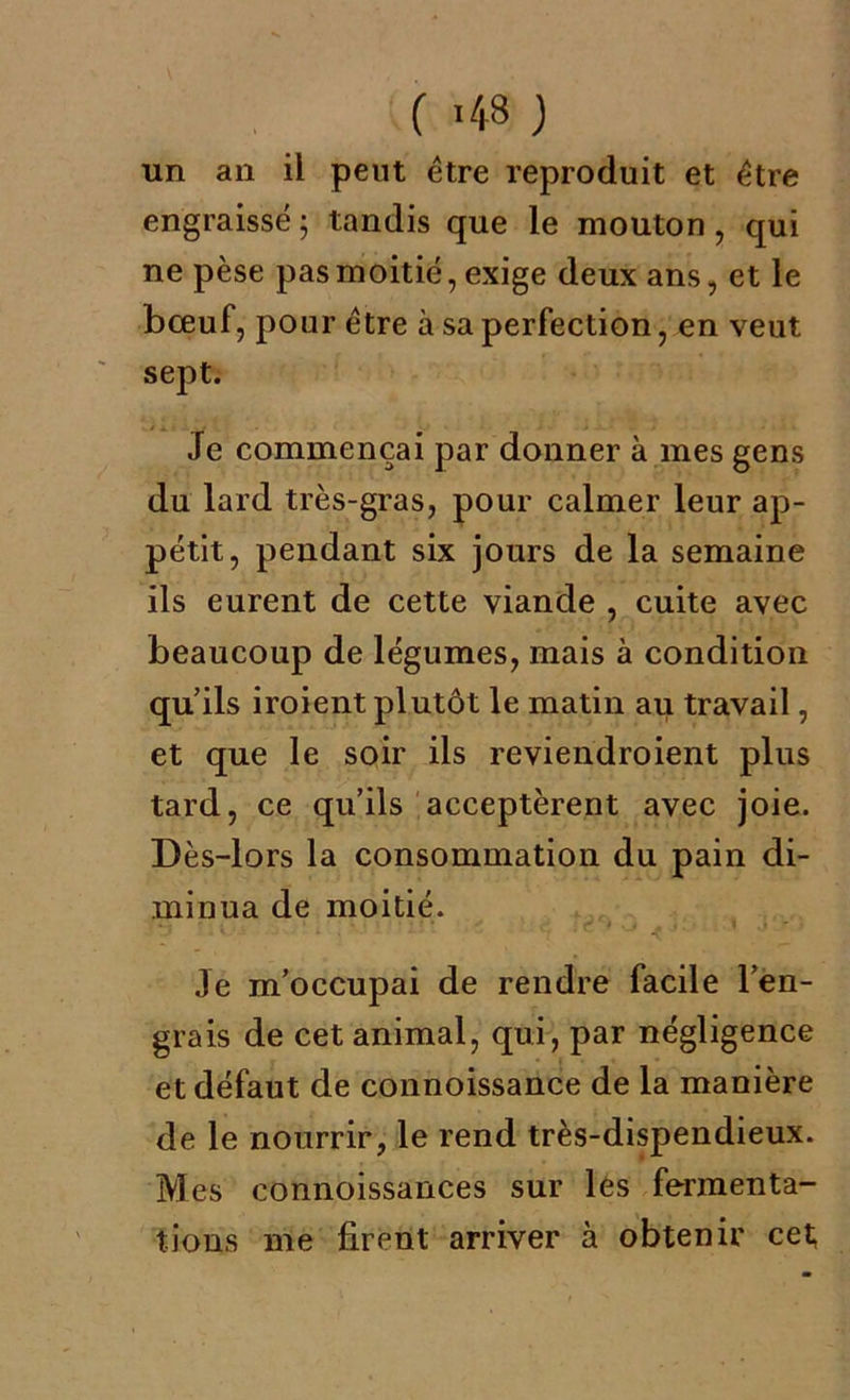 ( >48 ) un an il peut être reproduit et être engraissé ; tandis que le mouton , qui ne pèse pas moitié, exige deux ans, et le bœuf, pour être à sa perfection, en veut sept. Je commençai par donner à mes gens du lard très-gras, pour calmer leur ap- pétit, pendant six jours de la semaine ils eurent de cette viande , cuite avec beaucoup de légumes, mais à condition qu’ils iroient plutôt le matin au travail, et que le soir ils reviendroient plus tard, ce qu’ils acceptèrent avec joie. Dès-lors la consommation du pain di- minua de moitié. Je m’occupai de rendre facile l’en- grais de cet animal, qui, par négligence et défaut de connoissance de la manière de le nourrir, le rend très-dispendieux. Mes connoissances sur les fermenta- tions me firent arriver à obtenir cet