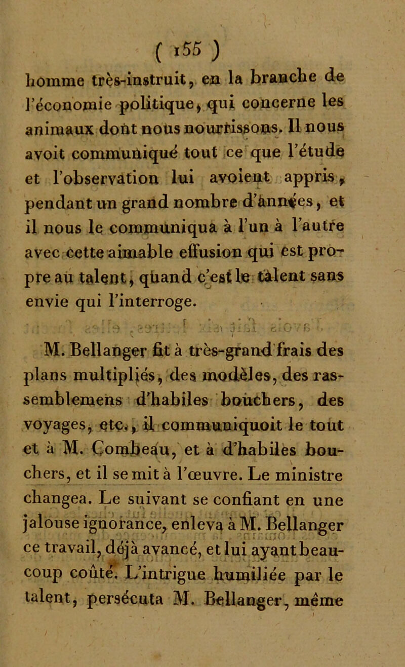 ( *55 ) homme très-instruit, en la branche de l’économie politique, qui concerne les animaux doUt nous nourrissons. Il nous avoit communiqué tout ce que l’étude et l’observation lui a voient appris , pendant un grand nombre d’ànnf es, et il nous le communiqua à l’un à l’autre avec cette aimable effusion qui est pro- pre au talent, quand c’est le talent sans envie qui l’interroge. ry r r r • • A • S ^ . gÿ! ; : *• ; A) J : 7.1 c : G 7 G f * \ ! I M. Bellanger fit à très-grand frais des plans multipliés, des modèles, des ras- semblemens d'habiles bouchers, des voyages, etc,, fi communiquoit le tout et à M. Combeau, et à d’habiles bou- chers, et il se mit à l’œuvre. Le ministre changea. Le suivant se confiant en une jalouse ignorance, enleva à M. Bellanger ce travail, déjà avancé, et lui ayant beau- coup coûté. L’intrigue humiliée par le