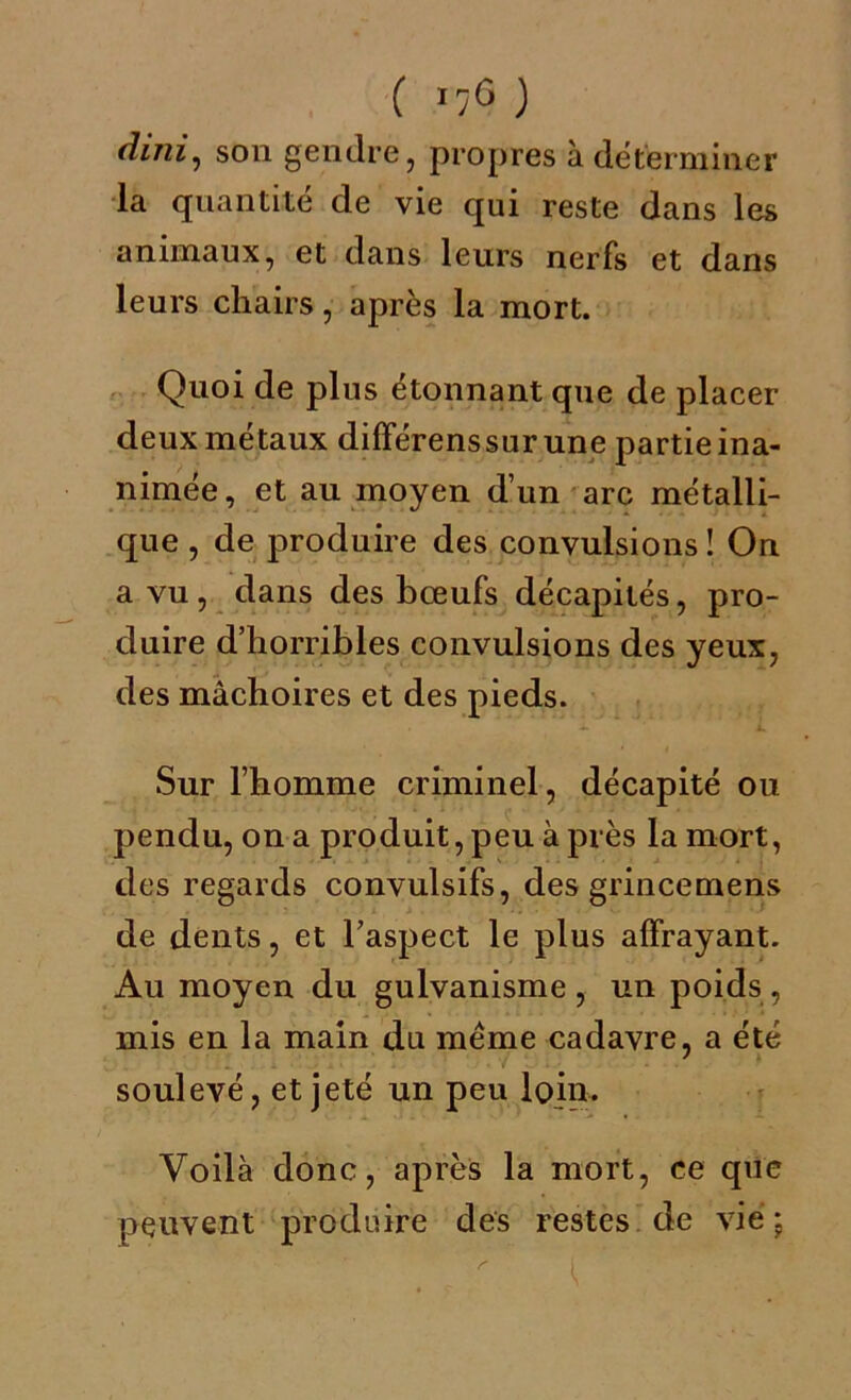 dini, son gendre, propres à déterminer la quantité de vie qui reste dans les animaux, et dans leurs nerfs et dans leurs chairs, après la mort. Quoi de plus étonnant que de placer deux métaux différenssurune partieina- nimée, et au moyen d’un arc métalli- que , de produire des convulsions! On a vu, dans des bœufs décapités, pro- duire d’horribles convulsions des yeux, des mâchoires et des pieds. Sur l’homme criminel, décapité ou pendu, on a produit, peu à près la mort, des regards convulsifs, des grincemens de dents, et l’aspect le plus alfrayant. Au moyen du gulvanisme, un poids , mis en la main du meme cadavre, a été soulevé, et jeté un peu loin. Voilà donc, après la mort, ce que peuvent produire des restes de vie \