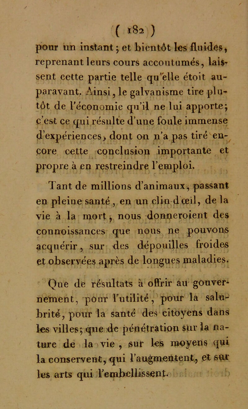 ( «8- ) pour un instant ; et bientôt les fluides, reprenant leurs cours accoutumés, lais- sent cette partie telle qu’elle étoit au- paravant. Ainsi, le galvanisme tire plu- tôt de l'économie qu’il ne lui apporte; c’est ce qui résulte d’une foule immense d’expériences, dont on n’a pas tiré en- core cette conclusion importante et propre à en restreindre l’emploi. Tant de millions d’animaux, passant en pleine santé, en un clin dœil, de la vie à la mort * nous donneroient des connoissances que nous ne pouvons acquérir, sur des dépouilles froides et observées après de longues maladies. Que de résultats à offrir au gouver- nement, pour l’utilité, pour la salu- brité, pour la santé des citoyens dans les villes; que de pénétration sur la na- ture de la vie , sur les moyens qui la conservent, qui 1’augmentent, et sur les arts qui l'embellissent.