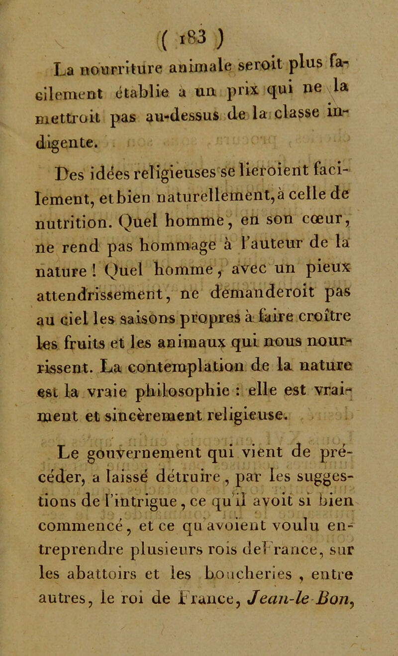 La nourriture animale seroit plus fa- cilement établie a un prix qui ne la mettroit pas au-dessus de la classe in- digente. Des idées religieuses se Heroient faci- lement, etbien naturellement,à celle de nutrition. Quel homme, en son cœur, ne rend pas hommage à l’auteur de la nature î Quel homme, avec un pieux attendrissement, ne demanderoit pas au ciel les saisons propres à faire croître les fruits et les animaux qui nous nour- rissent. La contemplation de la nature est la vraie philosophie : elle est vrai- ment et sincèrement religieuse. Le gouvernement qui vient de pré- céder, a laissé détruire, par les sugges- tions de l’intrigue, ce qu il avoit si bien commencé, et ce qu avoient voulu en- treprendre plusieurs rois deFrance, sur les abattoirs et les boucheries , entre autres, le roi de France, Jean-le Bon,