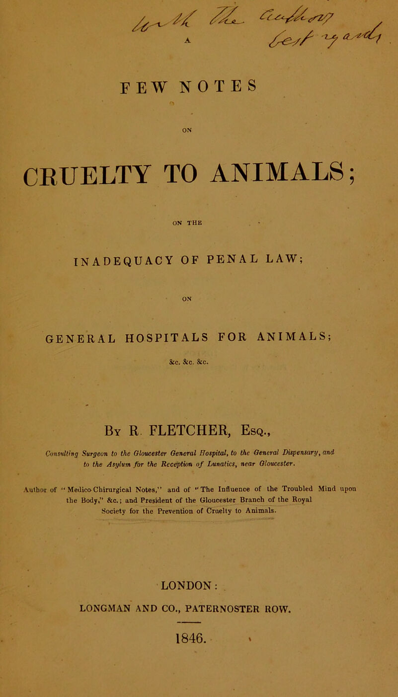 a , // ,va. FEW NOTES ON CRUELTY TO ANIMALS; ON THE INADEQUACY OF PENAL LAW; ON GENERAL HOSPITALS FOR ANIMALS; See. Sec. Sec. By R FLETCHER, Esq., Consulting Surgeon to the Gloucester General Hospital, to the General Dispensary, and to the Asylum for the Reception of Lunatics, near Gloucester. Author of “ Medico-Chirurgical Notes,” and of *‘The Influence of the Troubled Mind upon the Body,” &c.; and President of the Gloucester Branch of the Royal Society for the Prevention of Cruelty to Animals. LONDON: LONGMAN AND CO., PATERNOSTER ROW. I 1846.