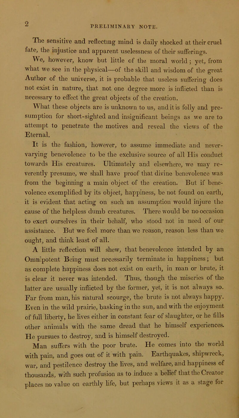 PRELIMINARY NOTE. The sensitive and reflecting mind is daily shocked at their cruel fate* the injustice and apparent uselessness of their sufferings. We, however, know but little of the moral world; yet, from what we see in the physical—of the skill and wisdom of the great Author of the universe, it is probable that useless suffering does not exist in nature, that not one degree more is inflicted than is necessary to effect the great objects of the creation. What these objects are is unknown to us, and it is folly and pre- sumption for short-sighted and insignificant beings as we are to attempt to penetrate the motives and reveal the views of the Eternal. It is the fashion, however, to assume immediate and never- varying benevolence to be the exclusive source of all His conduct towards His creatures. Ultimately and elsewhere, we may re- verently presume, we shall have proof that divine benevolence was from the beginning a main object of the creation. But if bene- volence exemplified by its object, happiness, be not found on earth, it is evident that acting on such an assumption would injure the cause of the helpless dumb creatures. There would be no occasion to exert ourselves in their behalf, who stood not in need of our assistance. But we feel more than we reason, reason less than we ought, and think least of all. A little reflection will shew, that benevolence intended by an Omnipotent Being must necessarily terminate in happiness; but as complete happiness does not exist on earth, in man or brute, it is clear it never was intended. Thus, though the miseries of the latter are usually inflicted by the former, yet, it is not always so. Far from man, his natural scourge, the brute is not always happy. Even in the wild prairie, basking in the sun, and with the enjoyment of full liberty, he lives either in constant fear of slaughter, or he fills other animals with the same dread that he himself experiences. He pursues to destroy, and is himself destroyed. Man suffers with the poor brute. He comes into the world with pain, and goes out of it with pain. Earthquakes, shipwieck, war, and pestilence destroy the lives, and welfare, and happiness of thousands, with such profusion as to induce a belief that the Creator places no value on earthly life, but perhaps views it as a stage for