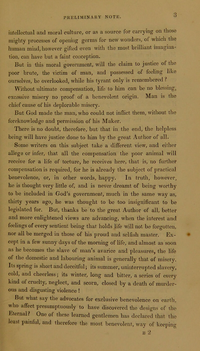 intellectual and moral culture, or as a source for carrying on those mighty processes of opening germs for new wonders, ol which the human mind, however gifted even with the most brilliant imagina- tion, can have but a faint conception. But in this moral government, will the claim to justice of the poor brute, the victim of man, and possessed of feeling like ourselves, be overlooked, while his tyrant only is remembered ? Without ultimate compensation, life to him can be no blessing, excessive misery no proof of a benevolent origin. Man is the chief cause of his deplorable misery. But God made the man, who could not inflict them, without the foreknowledge and permission of his Maker. There is no doubt, therefore, but that in the end, the helpless being will have justice done to him by the great Author of all. Some writers on this subject take a different view, and either allege or infer, that all the compensation the poor animal will receive for a life of torture, he receives here, that is, no further compensation is required, for he is already the subject of practical benevolence, or, in other words, happy. In truth, however, he is thought very little of, and is never dreamt of being worthy to be included in God’s government, much in the same way as, thirty years ago, he was thought to be too insignificant to be legislated for. But, thanks be to the great Author of all, better and more enlightened views are advancing, when the interest, and feelings of every sentient being that holds life will not be forgotten, nor all be merged in those of his proud and selfish master. Ex- cept in a few sunny days of the morning of life, and almost as soon as he becomes the slave of man’s avarice and pleasures, the life of the domestic and labouring animal is generally that of misery. Its spring is short and deceitful; its summer, uninterrupted slavery, cold, and cheerless; its winter, long and bitter, a series of every kind of cruelty, neglect, and scorn, closed by a death of murder- ous and disgusting violence ! But what say the advocates for exclusive benevolence on earth, who affect presumptuously to have discovered the designs of the Eternal? One of these learned gentlemen has declared that the least painful, and therefore the most benevolent, way of keeping u 2