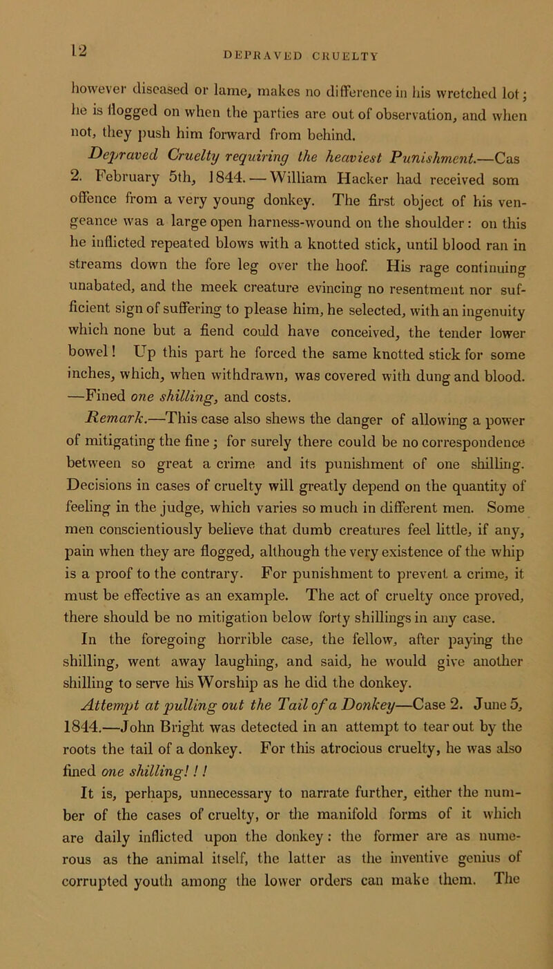 DEPRAVED CRUELTY however diseased or lame, makes no difference in his wretched lot; he is Hogged on when the parties are out of observation, and when not, they push him forward from behind. Depraved Cruelty requiring the heaviest Punishment.—Cas 2. February 5th, 1844. — William Hacker had received som offence from a very young donkey. The first object of his ven- geance was a large open harness-wound on the shoulder : on this he inflicted repeated blows with a knotted stick, until blood ran in streams down the fore leg over the hoof. His rage continuing unabated, and the meek creature evincing no resentment nor suf- ficient sign of suffering to please him, he selected, with an ingenuity which none but a fiend could have conceived, the tender lower bowel! Up this part he forced the same knotted stick for some inches, which, when withdrawn, was covered with dung and blood. —Fined one shilling, and costs. Remark.—This case also shews the danger of allowing a power of mitigating the fine; for surely there could be no correspondence between so great a crime and its punishment of one shilling. Decisions in cases of cruelty will greatly depend on the quantity of feeling in the judge, which varies so much in different men. Some men conscientiously believe that dumb creatures feel little, if any, pain when they are flogged, although the very existence of the whip is a proof to the contrary. For punishment to prevent a crime, it must be effective as an example. The act of cruelty once proved, there should be no mitigation below forty shillings in any case. In the foregoing horrible case, the fellow, after paying the shilling, went away laughing, and said, he would give another shilling to serve his Worship as he did the donkey. Attempt at pulling out the Tail of a Donkey—Case 2. June 5, 1844.—John Bright was detected in an attempt to tear out by the roots the tail of a donkey. For this atrocious cruelty, he was also fined one shilling!!! It is, perhaps, unnecessary to narrate further, either the num- ber of the cases of cruelty, or the manifold forms of it which are daily inflicted upon the donkey: the former are as nume- rous as the animal itself, the latter as the inventive genius of corrupted youth among the lower orders can make them. The