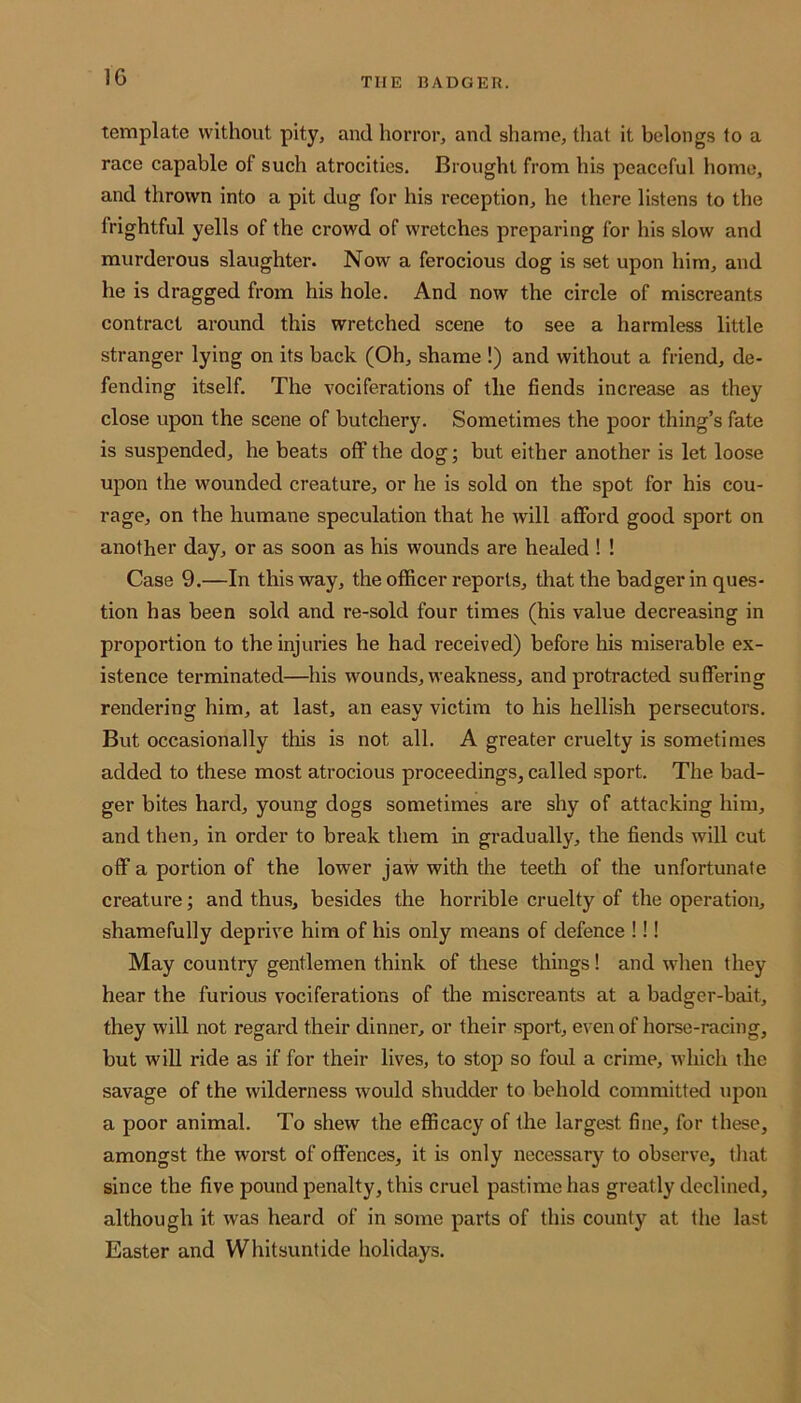 1G THE BADGER. template without pity, and horror, and shame, that it belongs to a race capable of such atrocities. Brought from his peaceful home, and thrown into a pit dug for his reception, he there listens to the frightful yells of the crowd of wretches preparing for his slow and murderous slaughter. Now a ferocious dog is set upon him, and he is dragged from his hole. And now the circle of miscreants contract around this wretched scene to see a harmless little stranger lying on its back (Oh, shame !) and without a friend, de- fending itself. The vociferations of the fiends increase as they close upon the scene of butchery. Sometimes the poor thing’s fate is suspended, he beats off the dog; but either another is let loose upon the wounded creature, or he is sold on the spot for his cou- rage, on the humane speculation that he will afford good sport on another day, or as soon as his wounds are healed ! ! Case 9.—In this way, the officer reports, that the badger in ques- tion has been sold and re-sold four times (his value decreasing in proportion to the injuries he had received) before his miserable ex- istence terminated—his wounds, weakness, and protracted suffering rendering him, at last, an easy victim to his hellish persecutors. But occasionally this is not all. A greater cruelty is sometimes added to these most atrocious proceedings, called sport. The bad- ger bites hard, young dogs sometimes are shy of attacking him, and then, in order to break them in gradually, the fiends will cut off a portion of the lower jaw with the teeth of the unfortunate creature; and thus, besides the horrible cruelty of the operation, shamefully deprive him of his only means of defence !!! May country gentlemen think of these things! and when they hear the furious vociferations of the miscreants at a badger-bait, they will not regard their dinner, or their sport, even of horse-racing, but will ride as if for their lives, to stop so foul a crime, which the savage of the wilderness would shudder to behold committed upon a poor animal. To shew the efficacy of the largest fine, for these, amongst the worst of offences, it is only necessary to observe, that since the five pound penalty, this cruel pastime has greatly declined, although it was heard of in some parts of this county at the last Easter and Whitsuntide holidays.