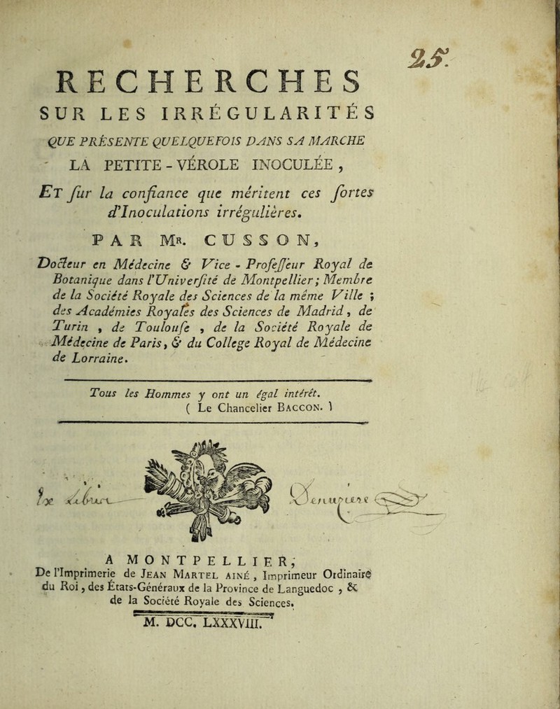 RECHERCHES SUR LES IRRÉGULARITÉS QUE PRÉSENTE QUELQUEFOIS DANS SA MARCHE ' LA PETITE - VÉROLE INOCULÉE , Et fur la confiance que méritent ces fortes d'inoculations irrégulières, PAR Mr. CUSSON, Docteur en Médecine & T^îce - ProfeJJ'eur Royal de Botanique dans TUniverfité de Montpellier ; Membre de la Société Royale des Sciences de la même Ville ; des Académies Royales des Sciences de Madrid , de ^ Turin , de Touloufe , de la Société Royale de .■ Médecine de Paris t & du College Royal de Médecine de Lorraine» Tous les Hommes y ont un égal intérêt. ( Le Chancelier Baccon. ) A MONTPELLIER; De l’Imprimerie de Jean Martel aîné , Imprimeur Ordinairei du Roi J des Etats-Généraux de la Province de Languedoc , & de la Société Royale des Sciences. jDCCrLXXXVUlT'