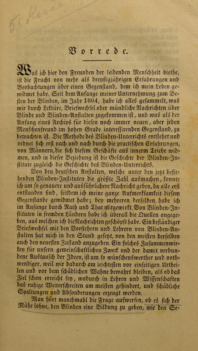 g ich hier ben ^reunben ber feibenben ;3)?enfcbhcif biethe, ift bie grucht oon mehr al£ brepfigjührigen Erfahrungen unb Beobachtungen über einen Eegenflanb, bem ich mein Seben ge= roibntet ^abe. ©eit bem Anfänge meiner Unternehmung $um 23e* ften ber SBlinben, im 3fahr 1804, höbe ich ölle$ gefammelf, wa3 mir burcf; Seftüre, 25riefwecbfel ober münblicbe Nachrichten über Sßlinbe unb 25linben-5ln(talten jugefommen ift, unb waS abs ber Anfang eineS 2lrcbio3 für biefen noch immer neuert, aber jeben Sftenfcbenfreunb im hohen (Srabe intereffirenben ©egenfianb, $u betrachten ift. £)ie 2Kethobe bei SBlinbewUnterrichtS entgehet unb orbnet freh erfl nach unb nach bureb bie practifcl;en Erfahrungen, oon Bannern,bie ftch biefem Eefchöfte aus innerm Sriebe wib= men, unb in biefer 23e$iehung ift bie ©cfchidjfe ber 23linben=3fa= ftifufe zugleich bie Eefchichte bei 23linben=Unferricbfl. &>on ben beutfehen Slnftalfen, welche unter ben jeff bcfte= henben 23linben=3n(tituten bie gröpte 3ahl aulmacben, fonnte ich um fo genauere unb aulführlicbereStacbricbf geben, ba alle erfl enfftanben ftnb, feitbem ich meine ganje Slufmerffamleit biefem ©egettftanbe gemibmet höbe; bep mehreren berfelben höbe ich im Anfänge burch SRath unb Sbot ttfifgewirlt.23on 23linben=3n= ftitufen in fremben Sanbern höbe ich überall bie Quellen angege- ben, aul welchen ich bieSTacbricbtengefeböpft habe. Ein beftänbiger Sßriefwechfel mit ben 23orftehern unb Lehrern oon 2$linben=2ln= (talfen höf mich in ben ©tanb gefegt, oon ben meiften berfelben auch ben neueften Suftanb anjugeben. Ein folcbel 3ufömmenwir' fen für unfern gemeinfchaftlichen Swetf’ unb ber bamif oerbun* bene Stultaufch ber 3been,i|tum fo wünfcbenlwerther unb noth= wenbiger, weil wir babureb am leichtern oor einfeitigen Urthei= len unb oor bem fchäblichen 5Bahne bewahrt bleiben, all obbal Siel fchon erreicht fep, woburch in Sehrett unb SBiffenfcbaften ba§ ruhige SBeiterfchreifen am meiften gehinberf, unb fchäbliche Spaltungen unb 2lbfanberungen erjeugt werben. SOtan hört manchmahl bie £rage aufwerfen, ob el freh ber HRühe lohne, ben SBlinben eine Gilbung ju geben, wie ben ©e=