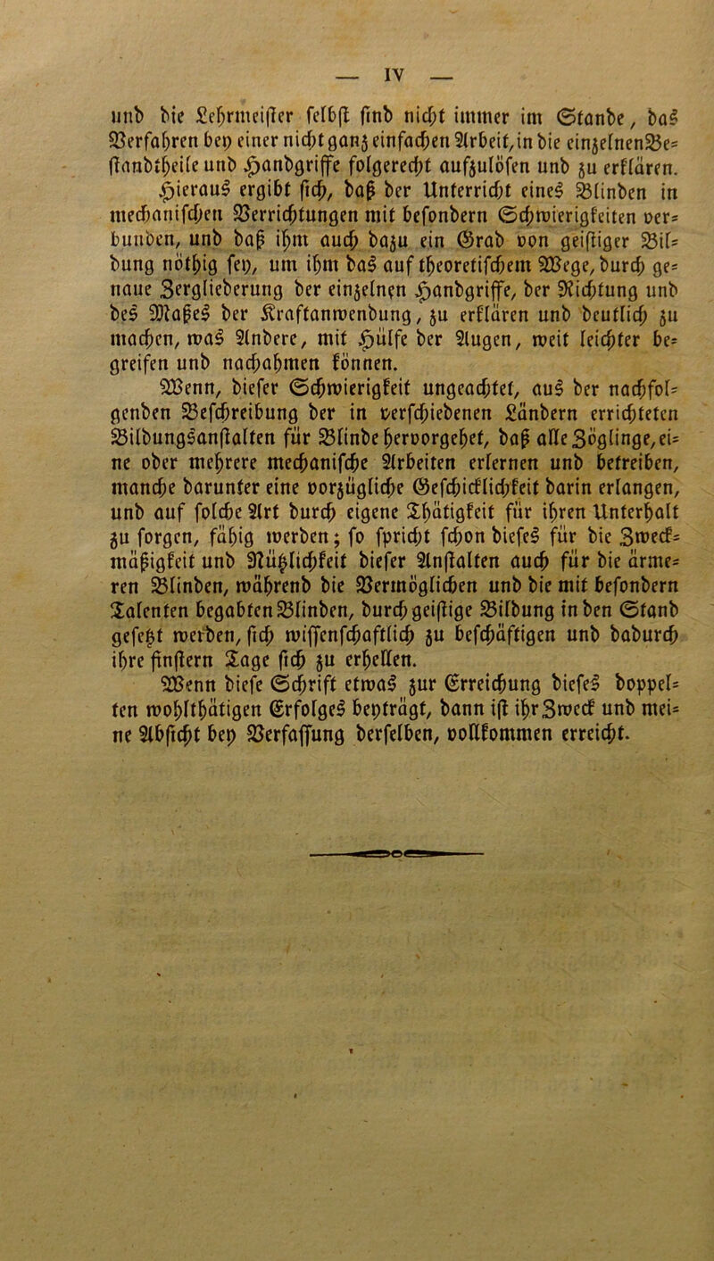 unb bie £ehrmei(fer fctbfl finb nid;t immer im (Sfanbe, ba! Verfahren bep einer nichtgan$einfachen5lrbeit,in bie cinjelnenVe= flanbtheile unb £anbgri|fe folgerecht aufeulofen unb ju erf’lären. |)icrau! ergibt (ich, baß ber Unterricht eine! fetinben in mecbanifcheti Verrichtungen mit befonbern ©chroierigfeiten oer= bunben, unb baß ihm auch baju ein (Srab oon geiftiger ViU bung nöthig fei;, um ihm bal auf theoretifchem SVege, burch ge= tiaue Serglieberung ber einzelnen £anbgriffe, ber Dichtung unb bei 9)taßel ber ^raftanwenbung, ju erklären unb beutlich 511 machen, mal Slnbere, mit £ülfe ber 2lugen, weit leichter be- greifen unb narf;ahmen fönnen. V3enn, biefer ©djwierigfeit ungeachtet, au! ber nachfol= genben Vefchreibung ber in Perfdjiebenen Sänbern errichteten Vilbunglanftalten für Vlinbeheroorgehef, baß alle 3oglinge,ei= ne ober mehrere mechanifche Arbeiten erlernen unb betreiben, manche barunfer eine oorjüglidre ©efchicflid;feit barin erlangen, unb auf folche 2trt burch eigene Xh^tigfeit für ihren Unterhalt gu forgcn, fähig werben; fo fprid;t fd;on biefe! für bie 3wecf= mäßigteit unb Vü$lid;feit biefer 3ln(lalten auch für bie ärme- ren Vlinben, währenb bie Vermoglichen unb bie mit befonbern Talenten begabten Vlinben, burchgeißige Vilbung inben ©fanb gefegt werben, ftd; wiffenfchaftlich gu befchäftigen unb baburch if;re finflern Sage ftch gu erhellen. VSenn biefe ©d;rift etwa! gur Erreichung biefe! boppel= ten wohltätigen Erfolge! bepfrägf, bann ifl ihr3wcd unb mei= ne 9lbftcht bep Verfafiung berfelben, oolUommen erreicht.