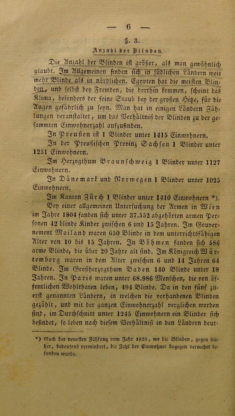 §. 3. Hii3 a Ij l irr $j Unten. Die v>fn^af;( ber 33finbcn ifl großer, aU man gewöhnlich g(aubtf 2m Allgemeinen ftnben fidb in füblicben Olmbern weit mel;r 35linbe a\$ in nörblicl;en, <£gt)pten bat bie meifren 33lin-- bejL, unb ferSft bet) $retnben, bie bortl;tn kommen, fdfjetnt ba$ ^fima, befonberS ber feine ©taub bet) bergroßen 4?i£e, für bte Ifitgen gefährlich $u fepn. 5D?an f>at in einigen Oänbern ,3ab-- lungen reranftaltet, «m ba$ 53er^äitnißber 35linben berge-- fammten ginmofjner^afji attf^ufinben, Sn Preußen ift 1 33ltnber unter 1415 (Einwohnern. Sn ber ^reußifc^en $)rorin$ ©acbfen 1 33finber unter 1251 (Einwohnern. Sm ^er^ogtbum 33raunfcbweig 1 33ltnbet unter 1127 (Einwohnern. Sn Dane mar l unb Norwegen 1 33linber unter 1025 (Einwohnern, Snt Danton Bürdb 1 33ltnber unter 1410 (Einwohnern *). 33et) einer allgemeinen Unterfucßung ber Armen in SÖten im Sabre 1804fanben fidb unter 37,552 abgebörten armen g>er-- fonen 42 blinbe Äinber jmifcben 6 unb 15 Sabren. Sm ©ourer= nement 9)?ailanb waren 650 33linbe in bem unterricbt$>fäbigen Elfter ron 10 bi$ 15 Sabren, Sn 33 ob men fanben fidb 586 arme 33ltnbe, bie über 20 Sal)re alt ftnb. SmÄonigretcbSÖür-- temberg waren in bem Alter ^wifcben 6 unb 14 Sabren 64 33linbe, Sm ©roßberjogtbum 33aben 140 33ltnbe unter 18 Sabren, Sn^ari^ waren unter 68,986 3D?enfcben, bie rcn öf= fentlidben SÖobltbaten leben, 494 33linbe. Da in bcn fünf $u-- erßt genannten Oanbern, in welken bie rorbanbenen 33linbcn gewählt, unb mit ber ganzen (Einwohnerzahl rcrglidben worben ftnb, im Durcbfcbnitt unter 1245 (Einwohnern ein 33linber fidb befinbet., fo leben nad; biefem 23erbältmß tn ben Oänbern bcut- *) 9Tod) ber neueften 3äf)fitng rom Jfabr 1826, wo bie öfinbett, gegen frü* per, bebeufenb oerminbert, bie 3apf ber Crinwojjner bogegen oenneprt be- funbett würbe.