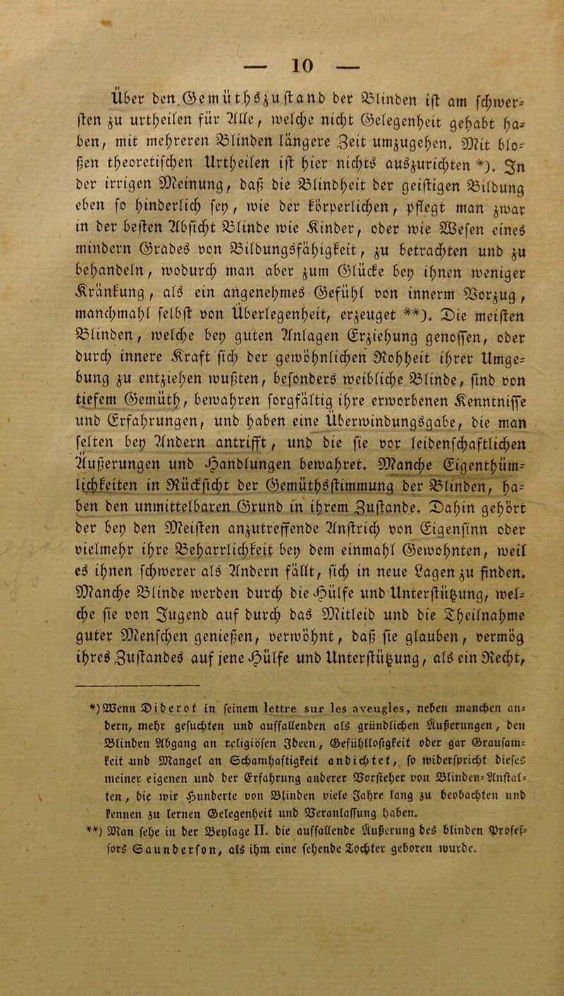 Übet ben.®emütf;$$ujtanb ber Q3Unben tfl am fermer* **) |Ten &u urtf?erten für 2lllc, welche nicht ©elegenheit gehabt ha- ben, mit mehreren Blinben längere r3?it um^ugehen, £)?tt blo- ßen t^eoretifc^en Urteilen tfl hier nichts aw^uric^ten *). Sn ber irrigen Meinung, bafj bie Blinbheit ber geifligen Gilbung eben fo ^inberlic^ fep, wie ber körperlichen , pflegt man jwar in ber beflen TTbftc^t Blinbe wie Äinber, ober wie 28efen eines minbern ©rabeS non BilbungSfähigkeit, $u betrachten unb j« belpanbeln, woburcl; man aber $um ©liicke bep ihnen weniger Kränkung, als ein angenehmes ©efüfjl non innerm Bor^ug, manchmal;! felbfl non Überlegenheit, erzeuget Die meiflen Blinben, welche bep guten ?lnlagen Erziehung genoffen, ober burch innere ^raft fiel) ber gewöhnlichen Rohheit ihrer ttrnge^ bung $u entziehen wußten, befonberS weibliche Blinbe, finb non tiefem ©emüth, bewahren forgfältig if;re erworbenen ^enntniffe unb Erfahrungen, unb haben eine ÜberwinbungSgabe, bie man feiten bep ?lnbern antrifft, unb bie fte nor leibenfchaftlichen Üufjerungen unb ^anblungen bewahret. Manche Eigenthüm-- li.chkeiten in SSiickficht ber ©emüthöflimmung ber Blinben, \)<x- ben ben unmittelbaren ©runb tn ihrem ,3uf!anbe. Dahin gehört ber bep ben 5D?eifben an^utreffenbe Tlnflrich non Eigenftnn ober nielmel;r if;rc Beharrlichkeit bep bem einmahl ©ewohnten, weil eS ilpnen fernerer alS ?lnbern fällt, fich tn neue £agenju finben. ?D?anche Blinbe werben burch bie^itlfe unb Unterflit^ung, wel- che fte non Sugenb auf burch baS SDlitleib unb bie 2hc^nahme guter SD?enfcl;en genießen, nerwöhnt, bafj fie glauben, nermög if)re$ 3ttflanbeS auf jene ^ülfe unb Unterflit^ung, al^ ein HKecht, *)2XJenn ©iberof in feinem lettre sur les aveugles, neben manchen ans bern, mepr gefuepfen nnb auffattenben af£ grünbfiepen Säuberungen, ben ötinben Sfbgang an retigiöfen Sbeen, ©efüpffoftgfeit ober gar ©raufam; feit .unb Sötanget an ©epampaftigfeit anbiepfef, fo ttHbetfpricpf biefeS meiner eigenen unb ber ©rfaprung onberer Söorfteper oon SMinbemSfnftaf: ten, bie mir ,£>unberte oon SStinben oiete Sapre fang ju beobaepfen unb Fennen ju fernen ©efegenpeif unb SJetanfaffung paben. **) Sötan fepe in ber 2Jet)fage II. bie ouffolfenbe Sfuferung be$ btinben SProfef* for$ ©aunberfon, al$ ipnt eine fepenbe Socpfer geboren mürbe.