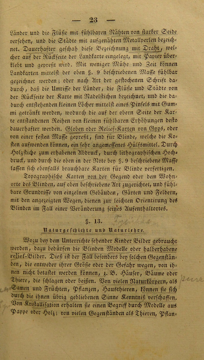 £änber unb bic g-lüpe mit fühlbaren Ral;ten von flatber 0eibc verfef)en, unb bic 0tabtc mtt aufgenahten SOietallperlen bezeich- net. dauerhafter gefdjaf; biefe Bezeichnung mit draf)ty wel- c^cr auf bet Rücbfeite ber ßanbbarte eingelegt, mtt Rapier itber- Blebt unb gepreßt tüirb. 0D?it weniger 5D?üfje unb &it Fennen Sanbbarten mittelfl ber oben §. 9 betriebenen SRaffe fühlbar gezeichnet werben; ober nach ?Irt ber geflogenen 0cf>rift ba-- burch , baf; bie Umrifle ber Cänber, bic gdüfse unb 0täbte von ber Rücbfeite ber ^arte mit Rabelflten bezeichnet, unb bie ba- burch entflehenben deinen Locher mittelfl eine3 ^pinfet^ mit (Sum- mt getranbt werben, woburch bie auf ber obern 0cite ber $ar= te entflanbenen Reif;en von deinen fühlbaren Erhöhungen beflo bauerhafter werben, ©[oben ober Reliefkarten von ©pp$, ober von einer feflen SOiafje geprefst, finb für Blinbe, welche bie ^o= flen aufwenben bönnen, ein [ehr angemefjeneö ^ülfbmittel, durd; Jpo4flte zum erhabenen ^IbbrucH, burd; lithographtfehen Jpoch- brueb, unb burch bie oben in ber Rote bep §, 9 betriebene 2Q?affe (affen ft ebenfalls brauchbare harten für Blinbe verfertigen. ^opograp[nte harten von ber ©egenb ober bem SBoft orte beo Blinben, auf oben betriebene ?Irt zugerichtet, unb füf;l= bare ©runbrtjfe von einzelnen ©ebauben, ©arten unb Reibern, mit ben angezeigten SOBegen, bienen zur leidpten Crientirung be$ 5i5linben im $all einer Beränberung feinet 2lufenthaltortc$. • v>„, §. 13. ITaturflc fcl;icljtc uni> U aturU 1)r t. Sßozu bep bem Unterrichte fehenber ^inber Silber gebraucht werben, bazu bebürfen bie Blinben 9Q?obeFfe ober hulberhabenc relief-Bilber. diefj tfl ber $all befonber$ bep folgen ©egenflän= ben, bie entweber ihrer ©röfie ober ber ©efahr wegen, von if)= nen nicht, betaflet werben bonnen, z* 23* Raufer, Bäume ober tiere, bie fdtgen ober beiden. Bon vielen Raturbörpern, al$ damen unb Früchten, Pflanzen, vpauöthteren, bonnen fte ft Ourch bie ihnen übrig gebliebenen 0inne Äenntttif! vert^flen. ^3on Äriflallifation erhalten fte einen begriff burdj SRobelle au$ flOappe ober ^olz; von vielen ©egenflänben al$ Shieren, ^)flan=