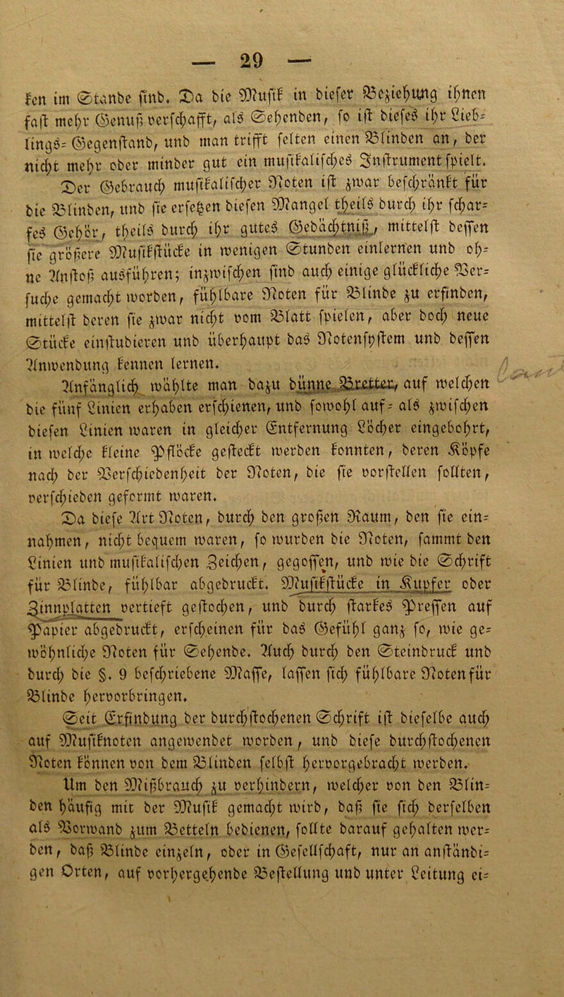 fen im ©tanbe ftnb. ©a bie 9ftuftH in biefer Söcjic^img if;ticn fall met>r ©enufn'crfcfjafft, at$ ©et;enbcn, fo ift biefefc if;r Sieb-- Hngigis ©egenftanb, unb inan trifft fetten einen 53tinben an, ber ttict;t met;r ober tninber gut ein mufifatifetje^ Sndrumentfpielt. ©er ©ebrauct) mufiFatifct)er Stoten ift ituar befcjjjränFt für bte 23tinben, unb fte crfe|en btefen Gonget t£eit$ burcF; if;r fetjar-- fe$ ©ejbör, tjeifö buref; it;r gute$ ©ebad;tni.ü., mittetft beffen fte größere 9)?uftFftücFe in wenigen ©tunben einternen unb ot;-- nc ?(nttctl auöfüfjren; in&wifd&en ftnb aud> einige gtücFtictw 93er= fud;e gemacht worben, fü|tbare Sfloten für Sölinbe $tt erfinben, imttetft beren fie jwar nicf;t rom $3tatt fpieten, aber bodf> neue ©tücfe eintfubieren unb überhaupt bab 9ftotenfejfem unb beffen Stnwenbung Fennen lernen. 5(nfängtic^ wallte man baju bitnne Bretter, auf welchen bie fünf Simen ergaben crfc^ienen, unb fowot>t auf-- att $wifd&en btefen Sinicn waren in gleicher Entfernung Söcfjer eingebofjrt, tn wctd;c Fteine ^flccFe gcftccFt werben Fonnten, beren $öpfe nad) ber 23erfcfncbenf;eit ber 97oten, bie fte twrfWFen foltten, rerfdüeben geformt waren, ©a biefe ?Frt Stoten, burct) ben großen Dtaum, ben fte etn- natjmen, nidjt bequem waren, fo würben bie Steten, fammt ben Simen unb muftFafifcfoen Seictjen, gegoffen, unb wie bie ©djwtffc für 33Itnbe, fühlbar abgebrucFt, SQ?uftF:ftücFe in Tupfer ober 3innp,tattcn oertieft gcftoct)en, unb buref» ftarFe3 fprejfen auf fpapier abgebrucFt, erfefreinen für ba3 ©efitfd gan& fo, wie ge- rn of) nt i et; e Steten für ©efjenbe. ?fuct) burct) ben ©fceinbrucF unb buref) bie §. 9 befdjrtebene SJtaffe, taffen ftd; fühlbare Stotenfür $3tinbe fjerrorbrtngem ©eit Erfinbung ber burd)ftoct)enen ©djjrift ift btefetbe aud; auf SDtufiFnoten angewenbet worben, unb biefe burd)ftod;encn Steten Fennen ron bemS3Itnben fetbft F;eroorgebrad;t werben. Hm ben pftifjbrauctj ^u rertunbern, welcher non ben £3tim ben fyauftg mit ber SJtuftF gemacht wirb, bafj fte ft cf) berfetbett atb S3orwanb jum $3cttetn bebienen, fottte barauf gef;atten wer= ben, baf? 53tinbc einzeln, ober in ©efettfd;aft, nur an anftänbE gen Orten, auf rorl)crgef)enbe ^5efteUvtng unb unter Seitung ei=