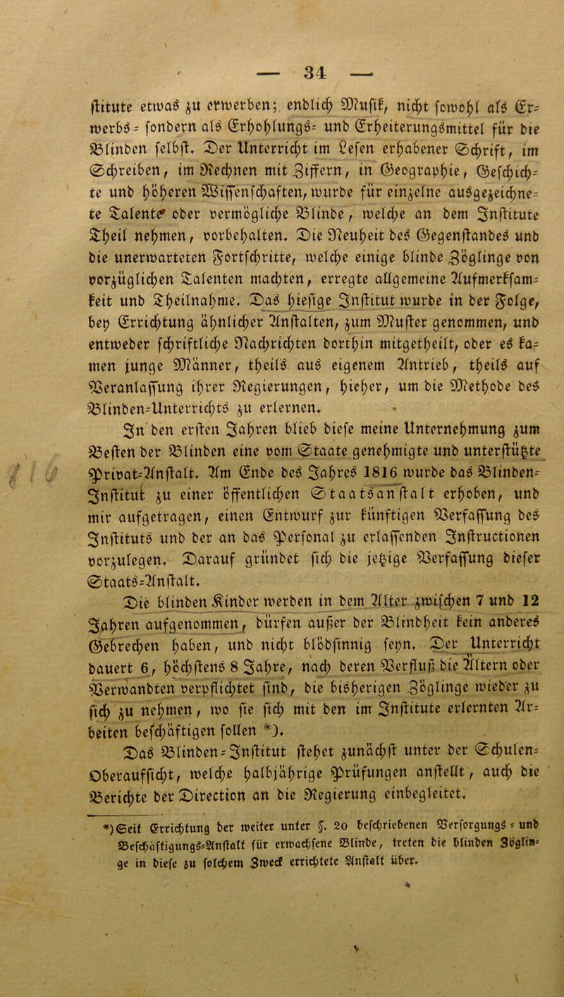 jtitute etwas erwerben; cnblich 9)?ufil, nicht fowohl als (£r* merb$ = fonbern als (SrhohlungS-- unb ©rheiterungSmittel für bie 23linbcn felbjt. 0er Unterricht im Cefen erhabener 0chrift, im 0d)reiben, im Rechnen mit Ziffern, in ©eograpfue, ©efc^ic^- te unb ()'öf)eren 2Biffenfd;aften, nutrbe für einzelne ausgejeichne-- te latente* ober ^ermögliche 23linbe, weiche an bem Snftitute $heil nehmen, Vorbehalten* 0ie D^eu^eit beS ©egenftanbeS unb bie unerwarteten ^*ortfcf)ritte, welche einige blinbe 3'ögltnge ron vorzüglichen latenten machten, erregte allgemeine Tlufmerlfam-- feit unb S:hcilnahnie* 0aS f;ieftge Snffttut würbe in ber $olge, bep (Errichtung ähnlicher Tlnftalten, $um SRufler genommen, unb entweber fcfwiftliche Rad;richten bort^in mitgetheilt, ober eS la= men junge Scanner, theilS auS eigenem Antrieb, theilS auf SSeranlaffung ihrer Regierungen, fjicfyer, um bie SRethobe beS $3linben-UnterrichtS $u erlernen, Sn'ben erften 3afwen blieb biefe meine Unternehmung $um heften ber 33linben eine rom 0taate genehmigte unb unterffüfcte ^privat-Tlnflalt. ?lm Günbe beS 3«hr^ 1816 würbe baS 35linben- ^nflitut $u einer öffentlichen 0taatsanfta 11 erhoben, unb mir aufgetragen, einen Entwurf jur fünftigen SGerfaffung bcs 3nftituts unb ber an bas ^perfonal $u erlaffcnben 3«tfructionen nor^ulegen, darauf grünbet fief; bie jc^tge SGerfajfung biefer 0taats4ln|lalt, 0ic biinben Äinber werben in bem Tllter $wi$en 7 unb 12 fahren aufgenommen, bitrfen aujjer ber 83Itnbheit lein anbereS ©ehrechen haben, unb nicht blöbfinnig fepn. 0er Unterricht bauert 6, höchstens 8 Safjre, «ad? t,even ^3crfluf; bie Eltern ober ^Serwanbten verpflichtet finb, bie bisherige« Söglinge wieb'cr *u fich $u nehmen, wo fte fid; mit ben im 3«Üit«te erlernten ?lr-- beiten befd;aftigen follen £>aS 33linben-3nftitut flehet ^unächfl unter ber 0chulen= Oberauffid;t, welche halbjährige Prüfungen anfletlt, aud; bie Berichte ber 0irection an bie Regierung einbcgleitet. ♦)©eit Errichtung ber nmfet unter §. 20 befchriebenen <Serfprgung$ * unb SBefd^äftigung^'Stnflöft für enuachfene Sfinbe, treten bie blinben 3'Pflfi»,! ge in biefe ju fetchem 3n>ecf errichtete Stnflaft über.