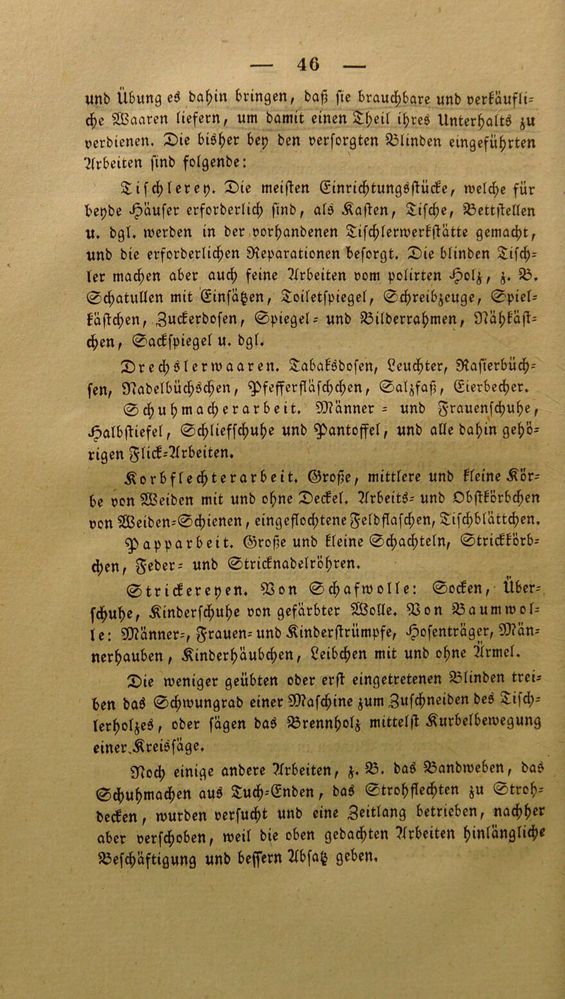 unb Übung eS bahin bringen, bafs fte brauchbare unb cerf'auffi= che SBaaren liefern, um bannt einen Streif ihres UnterhaftS ju cerbienen, Sie bisher bep ben nerforgten 83Iinben eingeführten Arbeiten finb fofgenbe: &ifchlerep. Sie meiften Einrichtungsftücbe, welche für bepbe Raufer erforberlich finb, als Äaften, &ifche, 83ett|leffen u, bgf, werben in ber corhanbenen Sifchferwerbftatte gemacht, unb bie erforberlichen Reparationen beforgt, Sie blinben &ifch= (er machen aber auch feine ?(rbeiten com pofirten £04, 83. ©chatuUen mit ©infamen, &oifetfpiegef, 0chreib$cuge, 0pief= baftchen, Sucferbofen, 0ptegef; unb 83ifberrahmen, 9?ühbaft= chen, 0a<ffptegef u. bg(. Srecf;sferwaaren. Sababsbofen, feuchter, Rafterbüch- fen, RabelbüchSchen, ^fefferflafchchen, 0aljfafj, Eierbecher. 0chuhmacherarbeit. Scanner = unb ^rauenfchuher Jpafbftiefef, 0ch(ieffchuhe unb ^pantoffet, unb affe bahin geh'ö^ rigen gficb--2(rbeiten, Äorbf(echterarbeit, ©rof?e, mitt(ere unb bfeine be con SßSeibcn mit unb ohne Secbef. ?Xrbeit6- unb Obftbörbchen con 8ßeiben--0chienen, eingeflochtene gefbflafchen, $ifchbfattchen. g>apparbeit, ©rofie unb (feine 0chachte(n, 0tricbbörb= djen, geber= unb 0tric!nabefröhren. 0tricferepen, 93on 0chafwoIfe: 0ocben, Über--, fchuhe, Äinberfchuhe con gefärbter SÖoffe. 83 on 83aummof- (e: Männer--, grauen--unb ßinberftrümpfe, Jpofentrager, 5D?än-- nerhauben, Äinberhaubchen, Weibchen mit unb ohne Ürmef. Sie weniger geübten ober er ft eingetretenen 83finben treis ben baS 0chwungrab einer SD?afchine $um Sufchneiben beS £ifch- (crho^cS, ober fügen baS 83rennhof$ mittef(t Äurbefbewegung einerlei* füge. gfioch einige anbere Arbeiten, 83. baS 83anbweben, ba? 0dhuhmachen auS Such--Enben, baS 0trohffechten ju 0trof?-- becben, würben rerfucht unb eine Seitfang betrieben, nachher aber cerfchoben, weif bie oben gebauten Arbeiten hinfüngfich* 83efdhüftigung unb beffern 2fbfa§ geben.