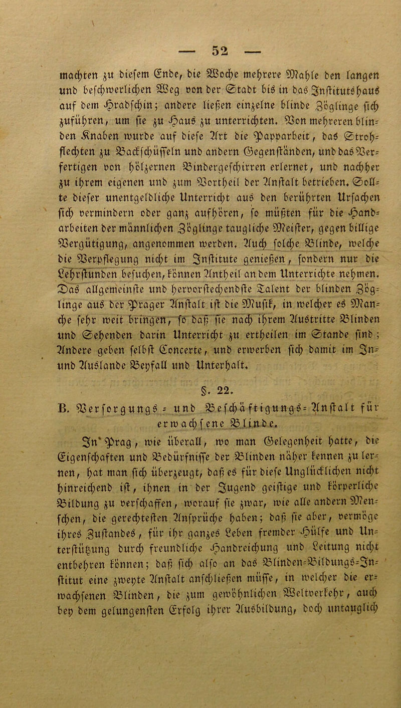 machten $u biefem (Snbe, bie SBoche mehrere V?ahTe bcn Tangen unb befchwerltchen 28eg non ber ©tobt biß in baß Snftitutßhauß auf bem Jprabfchin; anbere liefen einzelne blinbe BögTinge ftch $ufül;ren, um fie ju ipauß $u unterrichten. Von mehreren blin-- ben Knaben mürbe auf btefe 3(rt bte ^papparhett, baß ©troh- fTedhten ju SSacTfchüffeln unb anbern ©egenftänben, unb baß Ver- fertigen non h'ö^ernen Vinbcrgefchtrren erlernet, unb nachher $u ihrem eigenen unb $um Vortheil ber ?Xnfbatt betrieben, ©cTU te biefer unentgelbliche Unterricht auß ben berührten Urfachen ftch nerminbern ober gan$ aufhören, fo müßten für bte vfpanb^ arbeiten ber männlichen Zöglinge taugliche 50?eifter, gegen billige Vergütigung, angenommen werben, 2luch folche Vlinbe, welche bte Verpflegung nicht im Snflitute gentcfen, fonbern nur bie £ehrftunben befugen, Tonnen Tlntheil anbern Unterrichte nehmen, ©>aß allgemetnfte unb heroorftechenbfte Talent ber bltnben 3'äg- Tingc auß ber ^Prager 2Tnftalt ift bte 20?ufiT, in welcher eß Man- che fehr weit bringen, fo baf fte nad; ihrem Fußtritte 33linben unb ©chenben barin Unterricht $u ertheilen im ©tanbe ftnb ; PTnbcre geben fclbft ©oncertc, unb erwerben fiel; bamtt im 3n- unb 2Tußlanbe VepfatI unb Unterhalt, §. 22, B. Verforgungß - unb £3efchäftigungß = TTnfialt für erwacl;fenc Vltnbe, 3n* $prag, wie überall, wo man ©elegenheit hatte, bte ©igenfehaften unb Vebürfntffe ber Vltnben näher Tennen $u ler- nen, hat man ftch überzeugt, baf? eß für biefc Unglücfliehen nicht hinreicf;enb ift, ihnen tn ber Sngenb geiftige unb körperliche Gilbung $u rerfchaffen, worauf fie $war, wie alle anbern V?en-- fchen, bie gerechteren 2Tnfprüche haben; baf? fte aber, vermöge il;rcß ^uftanbeß, für il;r gan^eß Seben frember Jpülfe unb Un= terftit$ung burch freunbltche J^anbreichung unb Leitung nicht entbehren Tonnen; baf; ftch atfo an baß Vlinben--Vilbungß--3n-- ftitut eine jwepte 2Tnftalt anfehtiefjen mitffe, in welcher bie er-- wachfenen bltnben, bie jum gewöhnlichen SSBeltoerTehr, auch bep bem gelungenen (Erfolg tipver ?fußbilbung, bocl; untauglich