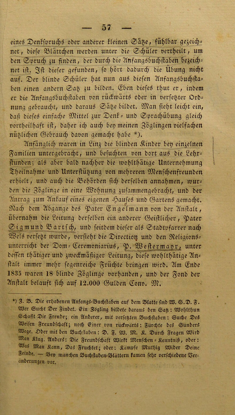 eines £>enbfpruchs ober anberer deinen 0a§e, fühlbar ge$eich= net, btefc SÖlättcjjien werben unter bie 0chuler rert^eilt, um ben (Spruch ^u ftnben, ber burdj bie ?Infangsbuchüaben be$eich= net tft. Sfl biefer gefunben, fo f)'ort baburd) bie Übung nicht auf. £)er bfinbe 0djüler fyat nun au$ btefen 71nfangsbud;jla= ben einen anbern 0a§ $u bilben. (Sben biefeS tf>ut er, inbem er bie 21nfangsbuchftaben ron rücfwärtS ober in perfekter Orb= nung gebraucht, unb barauä 0ä§e bilbet. 50?an fleht feiert ein, baf? biefes einfache bittet $ur 0enB- unb 0prachübung gleich northeilhaft ift, bal;er id) auch bep meinen Zöglingen rielfachen nü^lichen ©ebrauch baron gemacht f;abe *)♦ Anfänglich waren in £itt$ bie blinben Äinber bep einzelnen Familien untergebra^t, unb befugten »on bort au$ bie Cef>r- ftunben; als aber halb nacf;fyer bie wof>tthätige Unternehmung i ^b^itnahme unb Unterftii^ung oon mehreren 90?enfchenfreunbcn erhielt, unb auch bie 25eh'6rben ftd> berfelben annahmen, wur= ben bie Zöglinge in eine S&ohnung jufammengebracht, unb ber Antrag ^um Anbauf eines eigenen fpaufeS unb ©artend gemacht. Ütach bem Abgänge bed $>ater (Sttgelmann oon ber Anfbalt, übernahm bie Leitung berfelben ein anberer ©eiftücher, fpater 0 t gmunb $3artfd), unb feitbem biefer al$ 0tabtpfarrer nach 25cf$ rerfc^t würbe, rerfteht bie 0trectiotj unb ben Dteligion^- unterricht ber £>om= ©eremontariu3, 5p, SÖBeftermapr/ unter bej]Ten thätigerunb $we<fmäfnger Leitung, btefe wohltätige An= Halt immer mel;r fegenreiche fruchte bringen wirb. ?lm (Enbe 1835 waren 18 blinbe 3'öglinge norhanben, unb ber f^onb ber Anwalt belauft ftch auf 12,000 ©ulben £onr. 50?. *) 3. 55. ©ie erhabenen 2Pnf<mg$*55ud&ffa&en auf bem Sfttffe (mb 2». ©.©. $. 2Cec ©ua&t ©er Sinbef. ein 3ögting bilbefe barauS ben ©afj: QBo()tft)un ©djafff ©ir Sreube; ein Stnberer, mit nerfefsfen 5öucbftaSen: ©ud^e ©eS 2ßeifen Sreunbfcbaff; noch einer non rücfroär«: Jürdbfe bei ©ünberS aBege. ©ber mit ben «öuebftaben: ©. $. m. SW. S. ©urc& fragen 2Cirb S^an Slug. 2lnber$: ©ie greunbfepaft QBirPt SWenfc&en* Senntnifi, ober: aßa$ 2ftan Sann, ©a$ fruchtet; ober: Sä'mpfe SWutljig QCiber ©eine Seinbe. — 5Set) manchen 5Sucl;|ta&en*5ölättern Famen fet)t uerfepiebene 33er* anberungen nor.