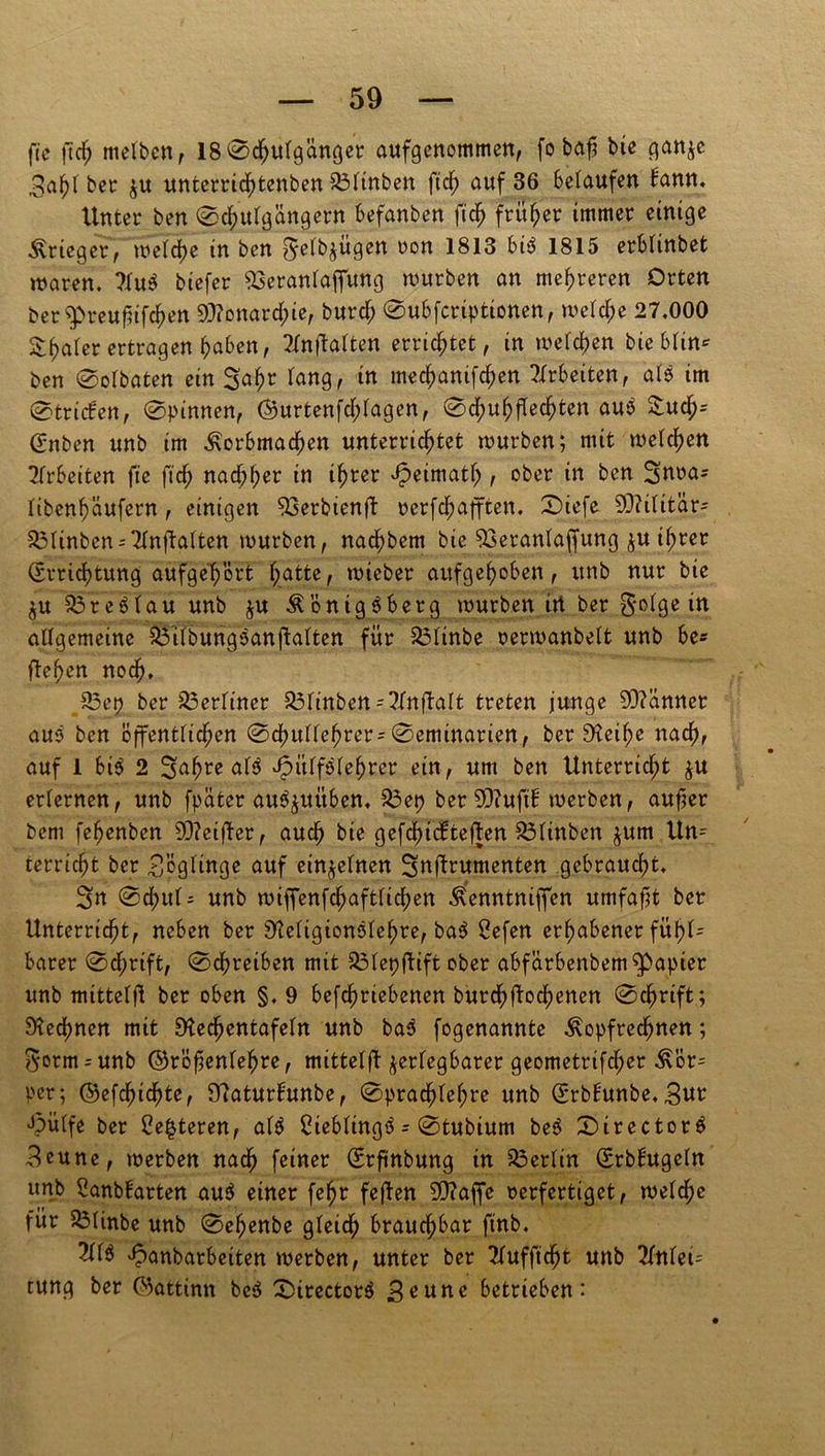 fte ftdj ntelbcn f 18©d;uigünger aufgenommen, fo bajj bie ganjc 3ahi ber $u unterrid)tenben 23iinben ftdf> auf 36 belaufen bann. Unter ben ©chuigängern befanben ji'$ früher immer einige Krieger, weid)e in ben ^etb^ugen oon 1813 bis 1815 erbünbet waren. 7iuS biefer &seraniajfung würben an mehreren Orten öer^reufnfchen Monarchie, burd; ©ubfcriptionen, welche 27.000 &haier ertragen haben, 2fnftaften errichtet, in weichen bie Min* ben ©oibaten ein Safjr Tang, in mechanifdjen Arbeiten, aiS im ©trieben, ©pinnen, ©urtenfd;iagen, ©dhuhfTechten auS &uch= (Enben unb im Korbmachen unterrichtet würben; mit weichen Arbeiten fte ftch nachher in ihrer Jpeimath , ober in ben Suoa^ itbenhäufern, einigen 93erbtenft oerfdjafften. ©iefe SDUütär- 53ünben = 2inftaiten würben, nachbem bic SSeraniaffung ju ihrer (Errichtung aufge'h'ört hatte, wieber aufgehoben, unb nur bie ju 53reSiau unb $u Königsberg würben irt ber gedge in aligemeine $3übungSanftaiten für &3iinbe oerwanbeit unb be* flehen noch. 83ep ber berliner &finbetts2fttftalfc treten junge Scannet auS ben öffentlichen ©chuüehrer-©eminarien, ber Reit;e nach, auf 1 bis 2 3ahre aiS JpitifSiehrer ein, um ben Unterricht $u eriernen, unb fpäter auS^uüben. 513 et? ber SDiuftH werben, aufjer bem fehenben 93?ei|ter, auch bie gefd)tcl:tef|en 23itnben jum Un- terricht ber £ögitnge auf einzelnen Sufirumenten gebraucht. 3u ©d;ui- unb wiffenfd;aftiid;en Kenntniffen umfafst ber Unterricht, neben ber ReiigionSiehre, baS 2efen erhabener fühl- barer ©d;rift, ©chreiben mit SMepftift ober abfärbenbem^apier unb mitteift ber oben §. 9 befchriebenen burdhftoebenen ©chrift; Rechnen mit Rechentafeln unb baS fogenannte Kopfrechnen; gorm = unb ©röfjeniehre, mitteifl zerlegbarer geometrifch>er Kör= per; ©efchtdjte, Raturhmbe, ©prachiei;re unb (Erbfunbe. «Sut Jpüife ber 2e£teren, aiS CtebüngS - ©tubium beS ©irectorS 3eune, werben nach feiner (Erfinbung in Berlin (Srbbugein unb Sanbbarten auS einer fe^r fejlen 5Ü?affe oerfertiget, weiche für 23linbe unb ©ehenbe gieich brauchbar ftnb. »iS Jpanbarbeiten werben, unter ber Tiufftcht unb Tfttici- tung ber C^attinn beS ©irectorS 3^une betrieben: