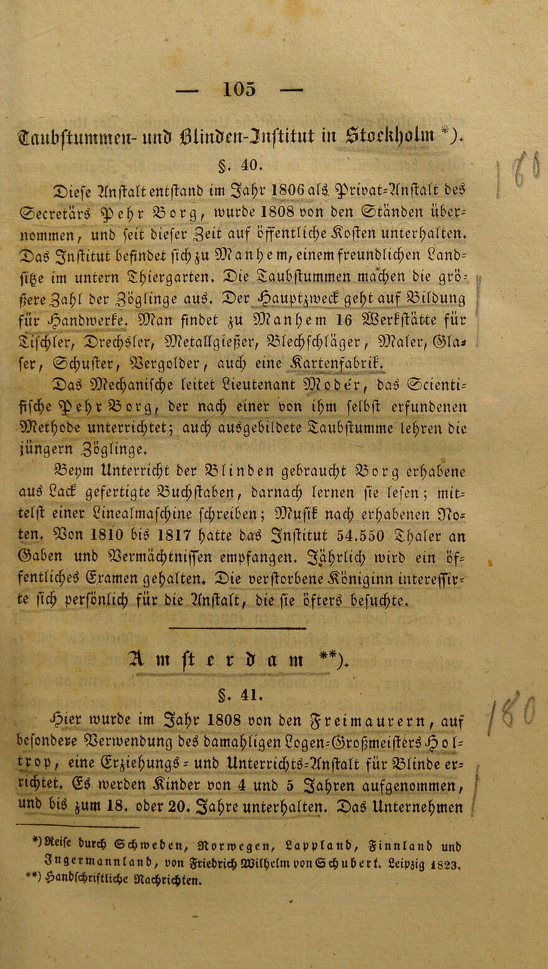 faubftummeu- tutb iit 0tcdil)oim *)♦ §. 40. D>tefe Tfnftaftetttftanb im 1806 af& $>rinat=?imj4aft be$ ©ecretär$ $>ehr 33 org, würbe 1808 non ben ©tanben über- nommen, unb feit tiefer Seit auf cffenttic^e Sofien unterhaften. D>a$ ^nftitut befinbet fichju 93?andern, einem freunbfichen Lanb-- ft'^e tm untern Thiergarten, Die Taubftummen machen bie grö- ftere^a^ ber SÖgfinge auö, Der £gupt$we<f ge^fc auf 33ifbung : für ^anbwerfe. 9)?an finbet ^u 93?anf;em 16 SSBerHftäfcte für Tiefer, Dreister, 99?etaffgieper, 83fechfchfäger, 93?afer, ®fa* fer, ©chufter, 93ergofber, aucf; eine ÄartenfabriF. Da$ 93?ec^anifrf)e (eitet Lieutenant 93? ober, ba'o ©ctentu fifcf)e ^>e(>r 56 org, ber nach einer non ihm fefbft erfunbenen 93?et^obe unterrichtet; auch ausgebifbete Taubftumme lehren bic jungem 3ög(inge. 33epm Unterricht ber 33finben gebraucht 35org erhabene au3 LacH gefertigte 33uahftaben, barnach fernen fte (efen; mit- tefft einer Lineafmafchine fchretben; 93?uft1 nach erhabenen 9?o- ten, 93on 1810 bis 1817 hatte ba$ 3nftitut 54,550 &ha(et an ©üben unb 93ermachtniffen empfangen. 3$hrfich wirb ein Bf? fentficheS (gramen gehalten* Die oerfforbene ^onigtnn üitereffir- te fich perfönfich für bie Tfnftaft, bie fte öfterö befugte. 2t nt ft t r Ir a nt **). §♦ 4L ^>ier würbe im Saht 1808 non ben Freimaurern, auf befonbere 93erwenbung be$ bamaf;figen Logen--©rofmeifter$ Jp o U trop, eine (Erjiehungö= unb UnterricOt^-Tfnftalt für 33ftnbe er richtet. werben hinter non 4 unb 5 Sehren aufgenommen, unb bi$ jum 18, ober 20. Sahte unterhaften. Da$ Unternehmen Steife bur<$ <5 c§ tue ben, aiottttegen, ßapptattb, §innlanb unb Sngertnanntanb, oon $tiebrid&98il$e(meon6d&uberf. 2eipjt<j 1823, **) £anbfc$nftli<$e 9tac$ric$ten.