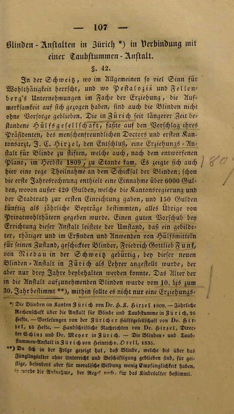 Oliulrm - 2litftalten in 3üricl) *) in t1n*binbung mit einet tüaubftummert - §, 42, 3n bet 0djnm$, wo im ^gemeinen fo niel @inn für &BohIthätig!eit ^ettfd)t, unb wo ^eftafo^ts unb gellen» berg’S Unternehmungen im Sache ber Erziehung , bte 2fuf= merffamfeit auf ftdj gezogen haben, ftnb auch bie 23iinben nicht ohne 93orforge geblieben, Sie inBütid? feit längerer ^eitbe= flanbene JfpüifSg efeHfchaft, fapte auf ben 93otfchiag ihres 'präftbenten, beS menfchenfreunbtichen SoctorS unb erften ^an- tonSarjt, 3* Jpirjef, ben Sntfchlufj, eine Er^iehungS = 2fn- ftatt für 33iinbe ju ftiften, welche auch, nach bem entworfenen plane, im ifpetbtfe 1809 , ju 0tanbe fam. SS jetgte ftdf> auch / hier eine rege &hertnahme an bem 0chidfal bet* iÖItnben; fchon bie erfte SahreSredfjnung enthielt eine Sinnahme über 6000 ©ut= ben, woron auper 420 ©utben, weiche bie ^antonsregierung unb ber 0tabtrath $ur er(fen Einrichtung gaben, unb 150 ©ulben künftig atS jährliche 33et?träge beftimmten, atfeS Übrige ton $>rwatwohfthätern gegeben würbe, Einen guten 53orfchub bet? Errichtung biefer ?lnflalt leiftete ber Umftanb, bafj ein gebilbe- ter, thätiger unb im Srftnben unb 2tnmenben oon Jpütfsmittefn für feinen 3uftanb, gefchiefter $3tinber, Sriebrich ©otttieb S u n 1, non Oliebau in ber @chwei§ gebürtig, bet? biefer neuen iÖlinben = 21nftalt in Zürich att Lehrer angefleüt würbe, bet aber nur bret? 3al?te bet?behaften werben Honnte. SaS 2ttter ber in bie ?Xnftalt auf^unehmenben iBltnben würbe rom 10, bis $um 30, Sah^beftimmt **), mithin follte es nicht nur eine Sr$iehungS= 2He Stinten im Äanton 3 ü r i c$ t>onDr. $.&. £irset 1809. —-Säbrtic&e 9tecf>enfdü>aft über bie Stnflalt für SMinbe unb Saubftumme in 3 ü r i d&, 26 0efte. —QJortefungeu non ber 3ür ich er £ütf$gefe(lfcbaft nun Dr. £ i t* Set, 16 £effe. — £anbfd&riftid&e 9lad&rid?ten ppn Dr. £iraet, SDirec» tot <5$ ins unb Dr. attepet in 3 ür ich. — 3>ie Sötinben * unb Zaubt tfummen=2(nflatt in 3 ü r i df> »on Heinrich o. £) r e 11, 1835. SDa fi$ in b,.r §0(<jC geJeig{ ^at, bafi SStinbe, roetdje bi$ über ba$ 3ünglimjsatter °bne Unterricht unb 23efcbä'ftigung geblieben finb, für geU (üge, befonberS aber für moratifche Jöitbung wenig <Empfäng(idjFeif haben, -t>”rbe b:e Stufnafjme., ber JHeg^c v-irf». für ba3 Äinbe^alter beftimmf.