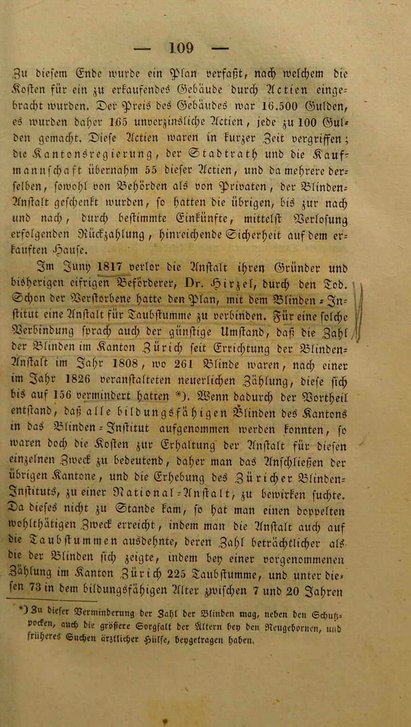 3u biefcm (£nbe würbe ein $>fan verfaßt, nach welchem bie Sofien für ein ju erbaufenbed ©ebäube burd) ?Ictien cinge* bracht würben. £>er ^)reto be$ ©ebättben war 16,500 ©utben, es würben bafter 165 unvcr$instid;e ?tctien, jebe $u 100 ©ul* beit gemacht, £>iefe 2tctien waren in Bürger ,3eit vergriffen; bic ÄantonSreg ierung , ber 0tabtratfj unb bie $auf= mannfd^aft übernahm 55 biefer ?fctien, unb ba mehrere ber* felben, fowo^f von Saehörben af$ von privaten, ber S3tinben* ?tnffatt gefd;enbt würben, fo hatten bie übrigen, big $ur nach unb nach, bitrd) beffimmte ©inbünffce, mittctjt SSertofung. erfofgenben Stüd^ahfung , f;inreid;enbe ©icherf;eit aufbem er= kauften Jpaufe, 3m 3um; 1817 verlor bie Tfnftalt ihren ©rünber unb bi?f>crigen eifrigen Soeförberer, Dr. Jpirjet, burch ben £ob. 0d;on ber 33erftorbene hatte ben $>tan, mit bem S3tinben -* 3n- flitut eine Tfntfatt für $aubfhtmme $u verbinden. $ür eine fotd;c Sserbinbung fpradj aud; ber günffige Umftanb, baf bie Saht ber £5tinben im Danton Sürich feit @rrid;tung ber Sotinbcn-- ?tnftatt im 3ahr 1808, wo 261 S3tin.be waren, nach einet im 3at;r 1826 veranfbafteten neuerlichen Sähtung, piefe ^ bi^ auf 156 vermindert Ratten *), SBenn babureh ber 93ortheit ent|ranb, baß alte bildungsfähigen ?ßtinben beg Äantong tn bag S3tinben = Snftitut aufgenommen werben konnten, fo waren bod; bie Soften $ur (Erhaltung ber ^fnflaft für biefen einjetnen Smed: $u bebeutenb, bähet man bag 7tnfd;tießen ber übrigen Kantone, unb bie (Erhebung beg 3ürid;er S3tinbcn-- Snüitutg, iu einer «National--tfnftatt, $u bewirken fuc^te, X)a biefeg nicht $u 0tanbe tarn, fo hat man einen doppelten wot;ttt;ätigen Srnecb erreicht, inbem man bie 2fnflatt aud) auf bie £aubfbummen auöbef;nte, bereu 3at;t beträchtlicher atg bic ber S3tinben lief) jcigte, inbem bet) einer vorgenommenen 3ät;tung im .Danton Zürich 225 Staubflumme, unb unter bie* Kn 73 in bem bitbunggfähigen Tttter jwifd;en 7 unb 20 fahren +)3u biefer Verminderung der 3af)t der SÖItnden mag, neden den ©cfcußs pocfen, auct; die größere ©orgfalt der Ottern dev den Stcugedprnen, und friipere^ ©ucfcen ärjUicder £ürfe, devgefrögeu paden.