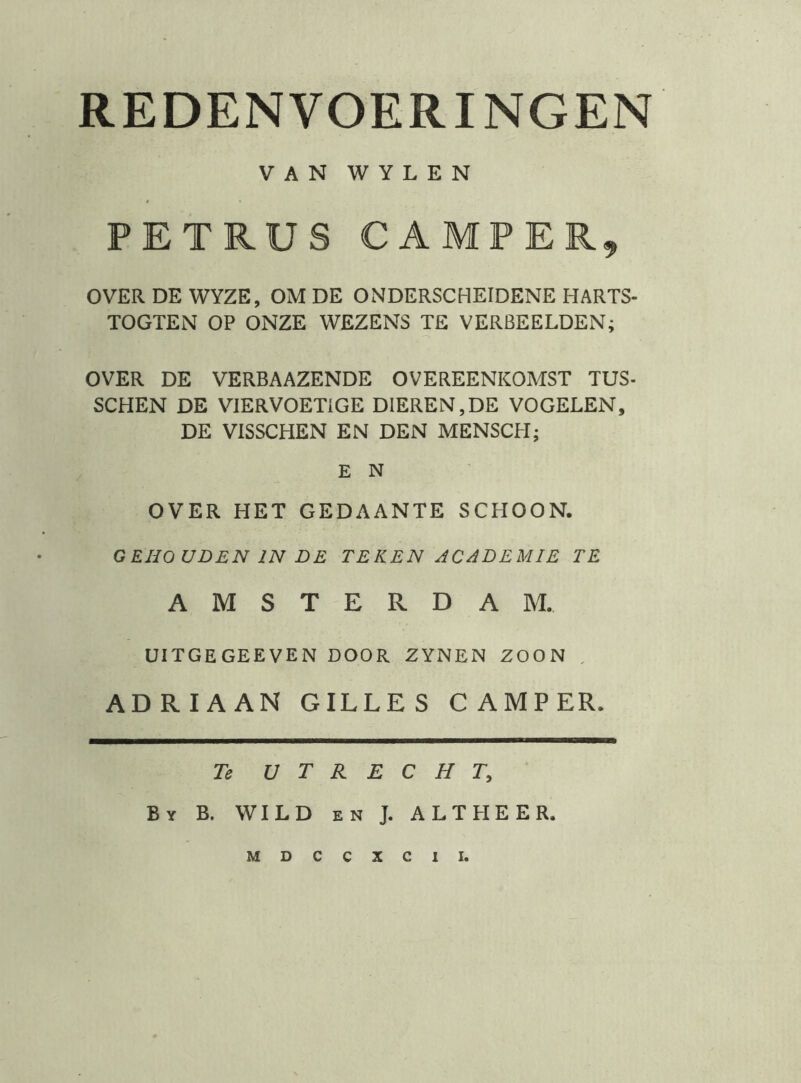 VAN WYLEN PETRUS CAMPER^ OVER DE WYZE, OM DE ONDERSCHEIDENE HARTS- TOGTEN OP ONZE WEZENS TE VERBEELDEN; OVER DE VERBAAZENDE OVEREENKOMST TUS- SCHEN DE VIERVOETIGE DIEREN,DE VOGELEN, DE VISSCHEN EN DEN MENSCH; E N OVER HET GEDAANTE SCHOON. GEHOUDEN IN DE TEKEN ACADEMIE TE AMSTERDAM. UITGEGEEVEN DOOR ZYNEN ZOON . ADRIAAN GILLES CAMPER. Te UTRECHT, By B. WILD EN J. ALTHEER. MDCCXCII.