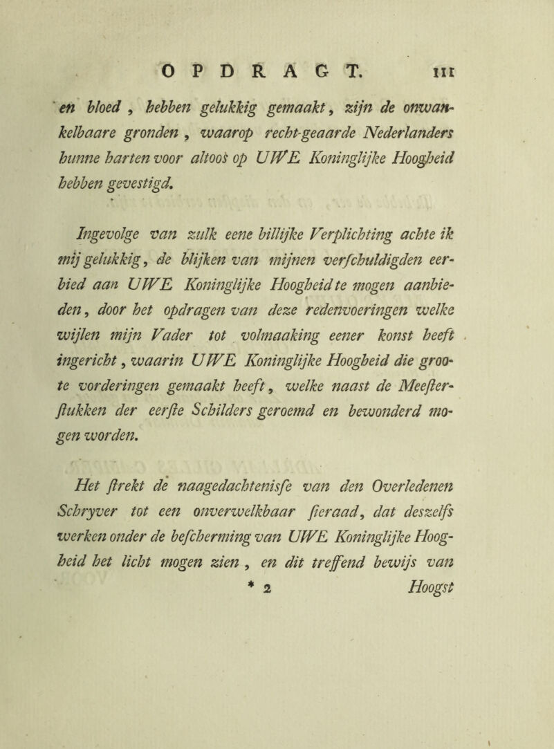 'en bloed , hebben gelukkig gemaakt^ zijn de onwan- kelbaare gronden , waarop recht-geaarde Nederlanders hunne harten voor altoos op UWE Koninglijke Hoogjfeid hebben gevestigd. Ingevolge van zulk eene billijke Verplichting achte ik mij gelukkige de blijken van mijnen verfchuldigden eer- bied aan UWE Koninglijke Hoogheid te mogen aanbie- den, door het opdragen van deze redenvoeringen welke wijlen mijn Vader tot volmaaking eener konst heeft ingericht, waarin UWE Koninglijke Hoogheid die groo- te vorderingen gemaakt heeft ^ welke naast de Meefier- Jïukken der eerjle Schilders geroemd en bewonderd mo- gen zvorden. Het jlrekt de naagedachtenisfe van den Overledenen Schryver tot een onverwelkbaar fteraad^ dat deszelfs werketj onder de befcherming van UWE Koninglijke Hoog- heid het licht mogen zien , en dit tref end bewijs van * 2 Hoogst