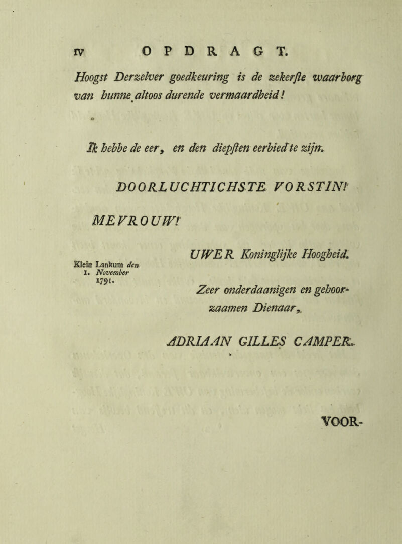 Hoogst Derzeïver goedkeuring is de zekerfte waarborg van hunne altoos durende vermaardheid I ■ Ik hehhe de eer, en den diepften eerbied te zijn. DOORLUCHTICHSTE VORSTINt ME FR 0 Um UWER Koninglijke Hoogheid. Klein Lankum den I. November 1791. Zeer onderdaanigen en gehoor- zaamen Dienaar,. ADRIAAN GILLES CAMPER.