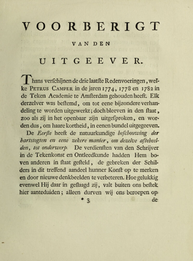 VOO RBERIGT VAN DEN U I T G E E V E R. hans verfchijnen de drie laatfiie Redenvoeringen, wel- ke Petrus Camper in de jaren 1774, ^77^ 17S2 in de Teken Academie te Amfterdam gehouden heeft. Elk derzelver was beftemd, om tot eene bijzondere verhan- deling te worden uitgewerkt;dochbleeven in den (laat, zoo als zij in het openbaar zijn uitgefproken, en wor- den dus 5 om haare kortheid 5 in eenen bundel uitgegeeven. De Eerfie heeft de natuurkundige hefchouwing der hartstogten en eene zekere manier, om dezelve aft eb e el- den^ tot onderwerp. De verdienflen van den Schrijver in de Tekenkunst en Ontleedkunde hadden Hem bo- ven anderen in flaat gefbeld, de^ gebreken der Schib ders in dit treffend aandeel hunner Konft op te merkeni en door nieuwe denkbeelden te verbeteren. Hoe gelukkig, evenwel Hij daar in geflaagd zij, valt buiten ons bellek hier aanteduiden; alleen durven wij ons beroepen op