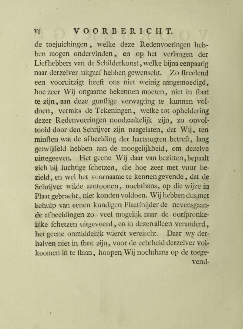 de toejuichingen, welke deze Reden voeringen heb- ben mogen ondervinden, en op het verlangen der Liefhebbers van de Schilderkonst, welke bijna eenpaarig naar derzelver uitgaaf hebben gewenscht. Zo ftreelend een vooruitzigt heeft ons niet weinig aangemoedigd, hoezeer Wij ongaarne bekennen moeten, niet in ftaat te zijn, aan deze gunftige verwagting te kunnen vol- doen, vermits de Tekeningen, welke tot opheldering dezer Redenvoeringen noodzaakelijk zijn, zo onvol- tooid door den Schrijver zijn naagelaten, dat Wij, ten minften wat de afbeelding der hartstogten betreft, lang getwijffeld hebben aan de moogelijkheid, om dezelve uittegeeven. Het geene Wij daar van bezitten, bepaalt zich bij luchtige fchetzen, die hoe zeer met vuur be- zield, en wel het voornaame te kennen gevende, dat de Schrijver wilde aantoonen, nochthans, op die wijze in Plaat gebracht, nier konden voldoen. Wij hebben dus,met behulp van eenen kundigen Plaatfnijder de nevensgaan- de afbeeldingen zo > veel mogelijk naar de oorlpronke- lijke fchetzen uitgevoerd, en in dezen alleen veranderd, het geene onmiddelijk wierdt vereischt. Daar wy der- halven niet in ftaat zijn, voor de echtheid derzelver vol- koomen in te ftaan, hoopen Wij nochthans op de toege- vend- ;