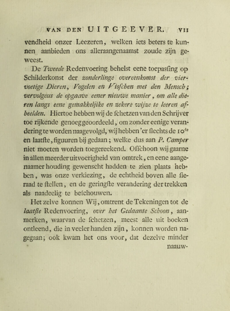 vendheid onzer Leezeren, welken iets beters te kun- nen aanbieden ons alleraangenaamst zoude zijn ge- weest. De Tweede Redenvoering behelst eene toepasfing op Schilderkonst der zonderlinge overeenkomst der vier- voetige Dieren^ Vogelen en f'^isfchen met den Mensch; vervolgens de opgaave eener nieuwe manier, om alle die- ren langs eene gemakkeljike en zekere wijze te keren af- beelden, Hiertoe hebben wij de fchetzen van den Sclirij ver toe lijkende genoeg geoordeeld, om zonder eenige veran- dering te worden naagevolgd, wij hebben ’er Hechts de i en laat fte, figuur en bij gedaan; welke dus aan P, Camper niet moeten worden toegereekend. Offchoon wij gaarne in allen meerder uitvoerigheid van omtrek, en eene aange- naamer houding gewenscht hadden te zien plaats heb- ben , was onze verkiezing, de echtheid boven alle fie- raad te Hellen, en de geringde verandering der trekken als naadeelig te belchouwen. Hetzelve konnen Wij, omtrent de Tekeningen tot de laatjie Redenvoering, over het Gedaante Schoon^ aan- merken, waarvan de fchetzen, meest alle uit boeken ontleend, die inveelerhanden zijn, konnen worden na- gegaan; ook kwam het ons voor, dat dezelve minder naauw-