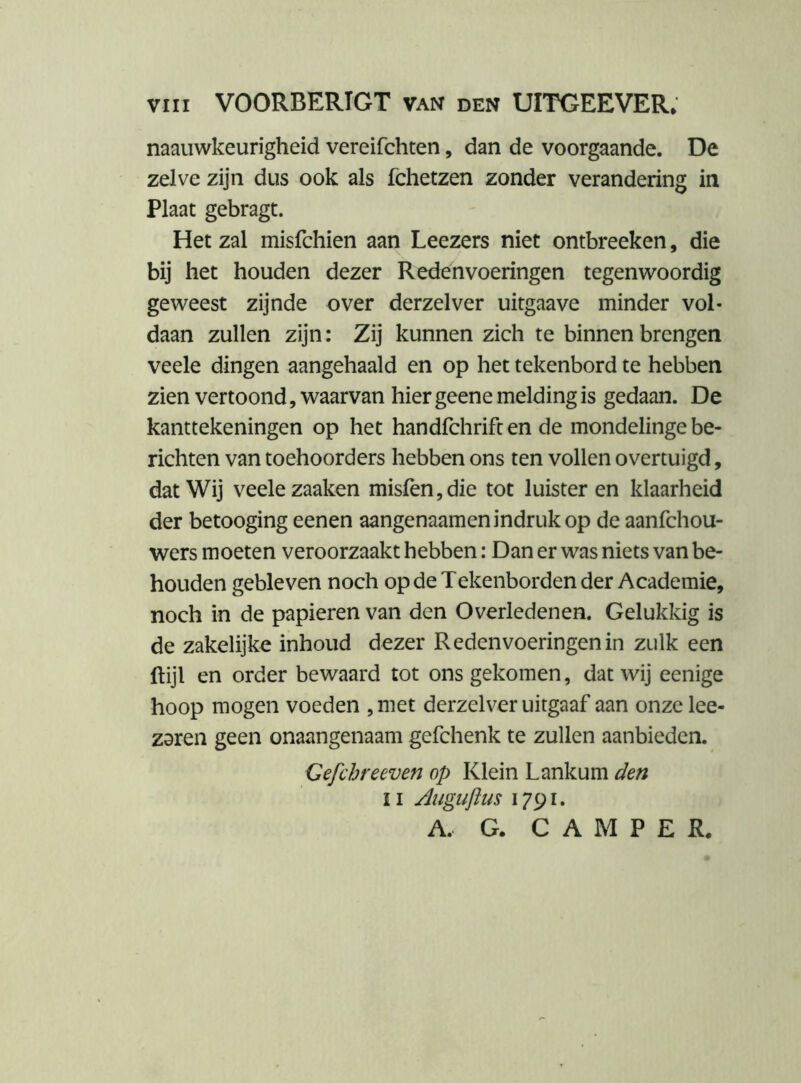 naauwkeurigheid vereifchten, dan de voorgaande. De zelve zijn dus ook als fchetzen zonder verandering in Plaat gebragt. Het zal misfchien aan Leezers niet ontbreeken, die bij het houden dezer Redenvoeringen tegenwoordig geweest zijnde over derzelver uitgaave minder vol- daan zullen zijn: Zij kunnen zich te binnen brengen veele dingen aangehaald en op het tekenbord te hebben zien vertoond, waarvan hier geene melding is gedaan. De kanttekeningen op het handfchrift en de mondelinge be- richten van toehoorders hebben ons ten vollen overtuigd, dat Wij veele zaaken misfen,die tot luisteren klaarheid der betooging eenen aangenaamen indruk op de aanfehou- wers moeten veroorzaakt hebben: Dan er was niets van be- houden gebleven noch op de Tekenborden der Academie, noch in de papieren van den Overledenen. Gelukkig is de zakelijke inhoud dezer Reden voeringen in zulk een ftijl en order bewaard tot ons gekomen, dat wij eenige hoop mogen voeden , met derzelver uitgaaf aan onze lee- zsren geen onaangenaam gefchenk te zullen aanbieden. Gefchreeven op Klein Lankum den II Juguftus A. G. CAMPER.