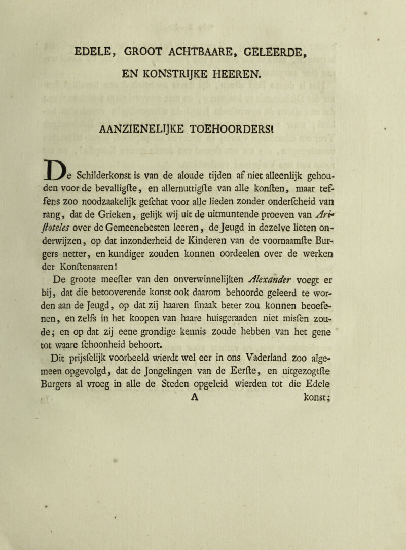 EDELE, GROOT ACHTBAARE, GELEERDE, EN KONSTRIJKE HEEREN. AANZIENELIJKE TOEHOORDERS! Schilderkonst is van de aloude tijden af niet alleenlijk gehou- den voor de bevalligfte, en allernuttigfte van alle konften, maar tef- fens zoo noodzaakelijk gefchat voor alle lieden zonder onderfcheid van rang, dat de Grieken, gelijk wij uit de uitmuntende proeven van Ari^ jioteles over de Gemeenebesten leeren, de Jeugd in dezelve lieten on- derwijzen , op dat inzonderheid de Kinderen van de voornaamfte Bur- gers netter, en kundiger zouden konnen oordeelen over de werken der Konftenaaren! De groote meeller van den onverwinnelijken Alexander voegt er bij, dat die betooverende konst ook daarom behoorde geleerd te wor- den aan de Jeugd, op dat zij haaren fmaak beter zou konnen beoefe- nen , en zelfs in het koopen van haare huisgeraaden niet misfen zou- de ; en op dat zij eene grondige kennis zoude hebben van het gene tot waare fchoonheid behoort. Dit prijsfelijk voorbeeld wierdt wel eer in ons Vaderland zoo alge- meen opgevolgd, dat de Jongelingen van de Eerfle, en uitgezogtfte Burgers al vroeg in alle de Steden opgeleid wierden tot die Edele A konst;