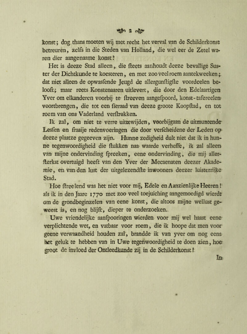 konst; dog thans moeten wij met recht het verval van de Schilderkonsc betreuren, zelfs in die Steden van Holland,, die wel eer de Zetel wa- ren dier aangenaame konst.*' Het is deeze Stad alleen,, die Heets aanhoudt deeze bevallige Sus- ter der Dichtkunde te koesteren, en met zoo veel roem aantekweeken dat niet alleen de opwasfende Jeugd de allergunHiglte voordeelen be- looft; maar reets IConstenaaren uitlevert, die door den Edelaartigen Yver om elkanderen voorbij' te- ftreeven aangefpoord, konst-tafereelen voortbrengen, die tot een fieraad van deeze groote Koopftad, en tot roem van ons Vaderland verftrekken. Ik zal, om niet te verre uittewijden, voorbijgaan de uitmuntende Eesfen en fraaije redenvoeringen die door verfcheidene der Leden op deeze plaatze gegeeven zijn. Hunne zedigheid dult niet dat ik in hun- ne tegenwoordigheid die Hukken naa* waarde verheffè, ik zal alleen van mijne ondervinding fpreeken, eene ondervinding, die mij aller- Herkst overtuigd heeft van den Yver der Mecaenaten deezer Akade- mie, en van. den lust der uitgelezendHe inwooners deezer luisterrijke Stad. Hoe Hreelend was het niet voor mij, Edele en Aanzienlijke Heeren I als ik in den Jaare 1770 met zoo veel toejuiching aangemoedigd wierdt om de grondbeginzelen van eene konst, die altoos mijne wellust ge- weest is, en nog blijft, dieper te onderzoeken.. Uwe vriendelijke aanfpooringen wierden voor mij' wel haast eene verplichtende wet, en vatbaar voor roem, die ik hoope dat men voor geene verwaandheid houden zal', brandde ik van yver om nog eens het geluk te hebben van in Uwe tegenwoordigheid te doen zien, hoe' groot de invloed der Ontleedkunde zij in de Schilderkonst!. Ini