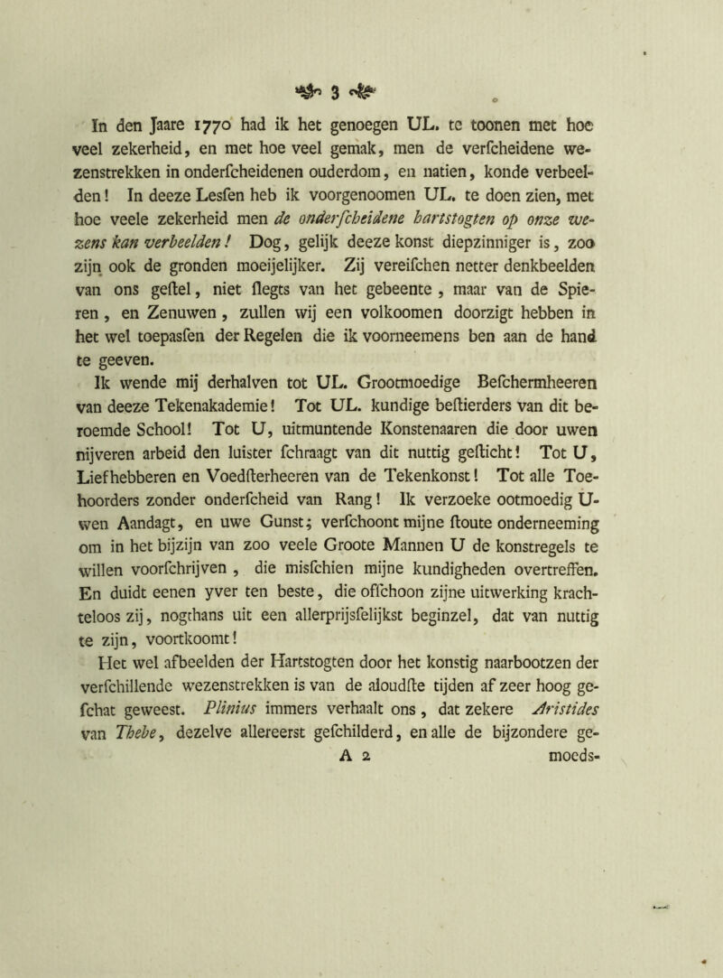 In den Jaare 1770 had ik het genoegen UL. te toonen met hoe veel zekerheid, en met hoe veel gemak, men de verfcheidene we- zenstrekken in onderfcheidenen ouderdom, en natiën, koude verbeel- den ! In deeze Lesfen heb ik voorgenoomen UL, te doen zien, met hoe veele zekerheid men de onderfcheidene hartstogten op onze we- zens kan verheelden / Dog, gelijk deeze konst diepzinniger is, zoo zijn ook de gronden moeijelijker. Zij vereifchen netter denkbeelden van ons geitel, niet llegts van het gebeente , maar van de Spie- ren , en Zenuwen, zullen wij een volkoomen doorzigt hebben in het wel toepasfen der Regelen die ik voorneemens ben aan de hand te geeven. Ik wende mij derhalven tot UL. Grootmoedige Befchermheeren van deeze Tekenakademie! Tot UL. kundige beltierders van dit be- roemde School! Tot U, uitmuntende Konstenaaren die door uwen nijveren arbeid den luister fchraagt van dit nuttig gelticht! Tot U, Liefhebberen en Voedlterheeren van de Tekenkonst 1 Tot alle Toe- hoorders zonder onderfcheid van Rang! Ik verzoeke ootmoedig U- wen Aandagt, en uwe Gunst; verfchoont mijne Route onderneeming om in het bijzijn van zoo veele Groote Mannen U de konstregels te willen voorfchrijven , die misfchien mijne kundigheden overtreffen. En duidt eenen yver ten beste, die offchoon zijne uitwerking krach- teloos zij, nogthans uit een allerprijsfelijkst beginzel, dat van nuttig te zijn, voortkoomtI Het wel afbeelden der Hartstogten door het konstig naarbootzen der verfchillende wezenstrekken is van de aloudfte tijden af zeer hoog ge- fchat geweest. Plïnius immers verhaalt ons , dat zekere jiristides van Thehe^ dezelve allereerst gefchilderd, en alle de bijzondere ge- A 2 moeds-