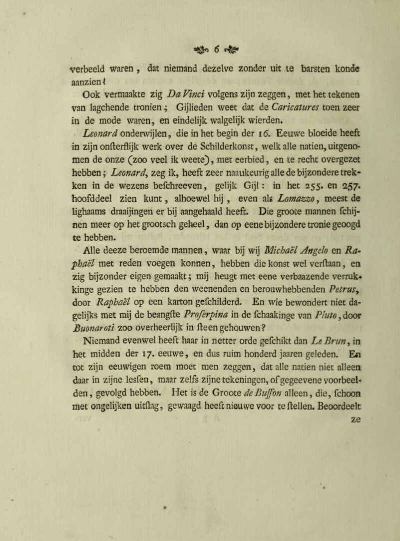 verbeeld waren, dat niemand dezelve zonder uit le barsten konde aanzien I Ook vermaakte zig Da Vind volgens zijn zeggen, met het tekenen van lagchende tronien ; Gijlieden weet dat de Caricatures toen zeer in de mode waren, en eindelijk walgelijk wierden. Leonard onderwijlen, die in het begin der 16. Eeuwe bloeide heeft in zijn onfterflijk werk over de Schilderkonst, welk alle natiën, uitgeno- men de onze (zoo veel ik weete), met eerbied, en te recht overgezet hebben; Leonard^ zeg ik, heeft zeer naaukeurig alle de bijzondere trek- ken in de wezens befchreeven, gelijk Gijl: in het 255. en 257. hoofddeel zien kunt, alhoewel hij, even als Lomazzo, meest de lighaams draaijingen er bij aangehaald heeft. Die groote mannen fchij- nen meer op hetgrootsch geheel, dan op eene bijzondere tronie geoogd te hebben. Alle deeze beroemde mannen, waar bij wij Michaël Angelo en Ra-^ phaël met reden voegen konnen, hebben die konst wel verftaan, en zig bijzonder eigen gemaakt; mij heugt met eene verbaazende verruk- kinge gezien te hebben den weenenden en berouwhebbenden Petrus^ door Rapbaël op een karton gefchilderd. En wie bewondert niet da- gelijks met mij de beangfte Proferpina in de fchaakinge van Pluto, door Buonaroti zoo overheerlijk in (teen gehouwen ? Niemand evenwel heeft haar in netter orde gefchikt dan LeBrun^ in het midden der 17. eeuwe, en dus ruim honderd jaaren geleden. En tot zijn eeuwigen roem moet men zeggen, dat alle natiën niet alleen daar in zijne lesfen, maar zelfs zijne tekeningen, of gegeevene voorbeel- den , gevolgd hebben. Het is de Groote deBuffbn alleen, die, fchoon met ongelijken uitdag, gewaagd heeft nieuwe voor te (lellen. Beoordeelt ze