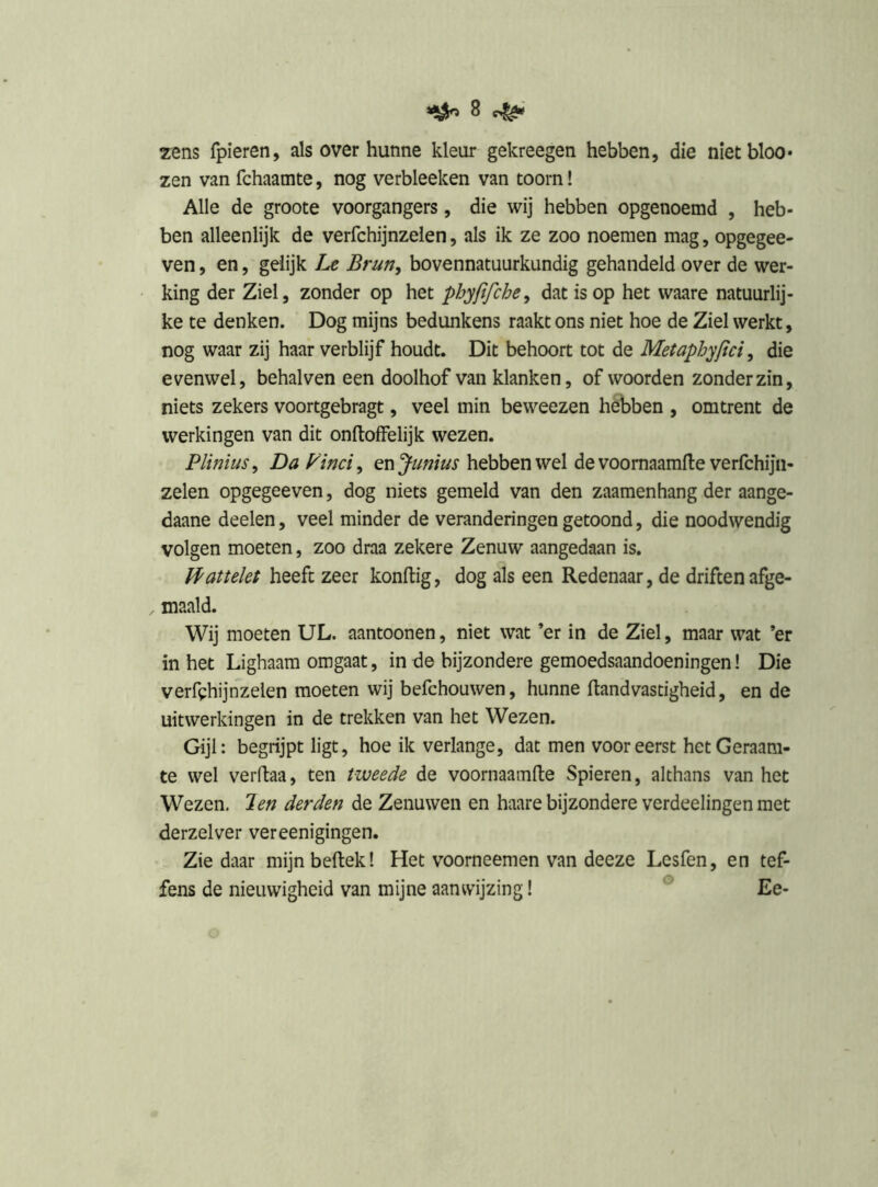 zens fpieren, als over hunne kleur gekreegen hebben, die nietbloo* zen van fchaamte, nog verbleeken van toorn! Alle de groote voorgangers, die wij hebben opgenoemd , heb- ben alleenlijk de verfchijnzelen, als ik ze zoo noemen mag, opgegee- ven, en, geiijk Le Brun, bovennatuurkundig gehandeld over de wer- king der Ziel, zonder op het phyjifche^ dat is op het waare natuurlij- ke te denken. Dog mijns bedunkens raakt ons niet hoe de Ziel werkt, nog waar zij haar verblijf houdt. Dit behoort tot de Metaphyjlci ^ die evenwel, behalven een doolhof van klanken, of woorden zonder zin, niets zekers voortgebragt, veel min beweezen hebben , omtrent de werkingen van dit onftofFelijk wezen. Plinius, Da Pind^ enjunius hebben wel de voomaamfte verfchijii- zelen opgegeeven, dog niets gemeld van den zaamenhang der aange- daane deelen, veel minder de veranderingen getoond, die noodwendig volgen moeten, zoo draa zekere Zenuw aangedaan is. JPattelet heeft zeer kondig, dog als een Redenaar, de driften afge- maaid. Wij moeten UL. aantoonen, niet wat ’er in de Ziel, maar wat ’er in het Lighaam omgaat, in de bijzondere gemoedsaandoeningen! Die verfehijnzelen moeten wij befchouwen, hunne ftandvastigheid, en de uitwerkingen in de trekken van het Wezen. Gijl: begrijpt ligt, hoe ik verlange, dat men vooreerst het Geraam- te wel verftaa, ten tweede de voornaamlle Spieren, althans van het Wezen. Jen derden de Zenuwen en haare bijzondere verdeelingen met derzelver vereenigingen. Zie daar mijn bedek! Het voorneemen van deeze Lesfen, en tef- fens de nieuwigheid van mijne aanwijzing! ® Ee-