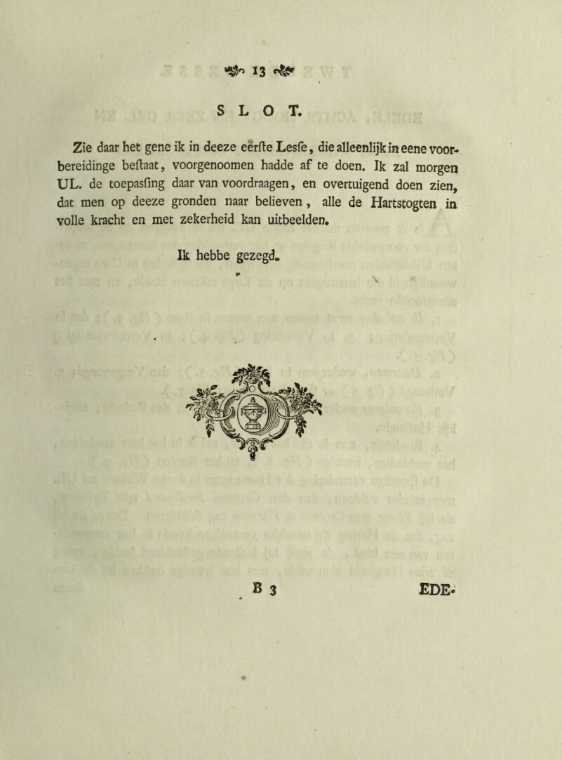 SLOT, Zie daar het gene ik in deeze eêrfle Lesfe, die alleenlijk in eenevoor- bereidinge beftaat, voorgenoomen hadde af te doen. Ik zal morgen UL. de toepasfing daar van voordraagen, en overtuigend doen zien, dat men op deeze gronden naar believen, alle de Hartstogten in volle kracht en met zekerheid kan uitbeelden. Ik hebbe gezegd.