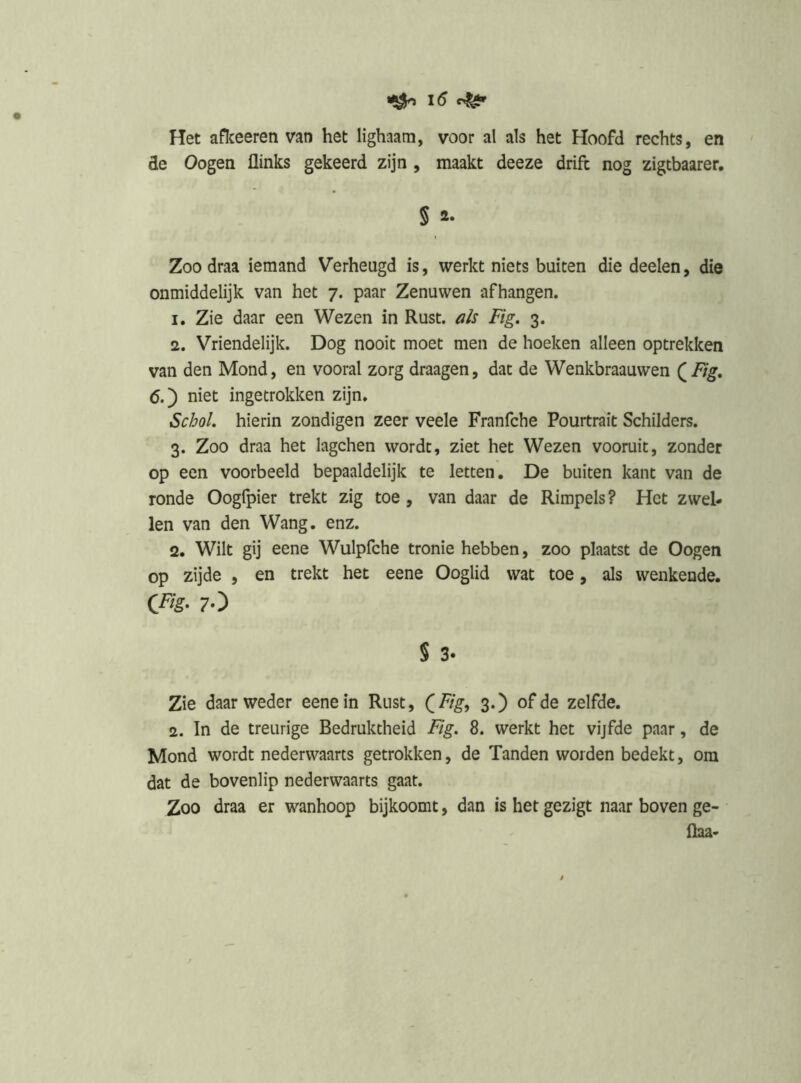 Het afïceeren van het lighaam, voor al als het Hoofd rechts, en de Oogen flinks gekeerd zijn , maakt deeze drift nog zigtbaarer, § 2. Zoo draa iemand Verheugd is, werkt niets buiten die deelen, die onmiddelijk van het 7. paar Zenuwen afhangen. 1. Zie daar een Wezen in Rust. als Fig. 3. 2. Vriendelijk. Dog nooit moet men de hoeken alleen optrekken van den Mond, en vooral zorg draagen, dat de Wenkbraauwen (^Fig, ö.) niet ingetrokken zijn. ScM hierin zondigen zeer veele Franfche Pourtrait Schilders. 3. Zoo draa het lagchen wordt, ziet het Wezen vooruit, zonder op een voorbeeld bepaaldelijk te letten. De buiten kant van de ronde Oogfpier trekt zig toe, van daar de Rimpels ? Het zwel- len van den Wang. enz. 2. Wilt gij eene Wulpfche tronie hebben, zoo plaatst de Oogen op zijde , en trekt het eene Ooglid wat toe, als wenkende. C^s- 7O § 3- Zie daar weder eene in Rust, (F/g, 3.) of de zelfde. 2. In de treurige Bedruktheid F/g. 8. werkt het vijfde paar, de Mond wordt nederwaarts getrokken, de Tanden worden bedekt, om dat de bovenlip nederwaarts gaat. Zoo draa er wanhoop bijkoomt, dan is het gezigt naar boven ge- ftaa-