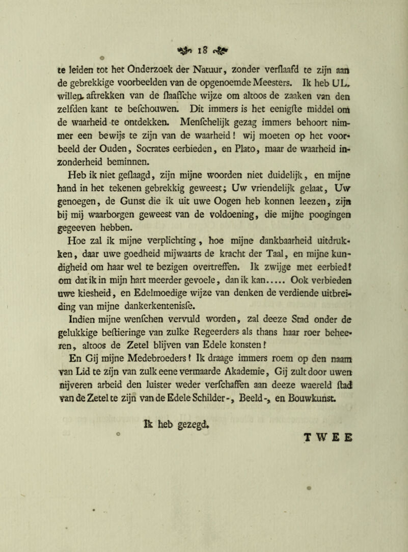 ^ iS te leiden tot het Onderzoek der Natuur, zonder verllaafd te zijn aan de gebrekkige voorbeelden van de ongenoemde Meesters. Ik heb UL^ willejv aftrekken van de flaafTche wijze om altoos de zaaken van den zelfden kant te befchouvven. Dit immers is het eenigfle middel om de waarheid-te ontdekken. Menfchelijk gezag immers behoort nim- mer een bewijs te zijn van de waarheid! wij moeten op het voor» beeld der Ouden, Socrates eerbieden, en Plato, maar de waarheid in- zonderheid beminnen. Heb ik niet geflaagd, zijn mijne woorden niet duidelijk, en mijne hand in het tekenen gebrekkig geweest; Uw vriendelijk gelaat, Uw genoegen, de Gunst die ik uit uwe Oogen heb konnen leezen, zijn bij mij waarborgen geweest van de voldoening, die mijhe poogingen gegeeven hebben. Hoe zal ik mijne verplichting, hoe mijne dankbaarheid uitdruk- ken , daar uwe goedheid mijwaarts de kracht der Taal, en mijne kun- digheid om haar wel te bezigen overtreffen. Ik zwijge met eerbied? om dat ik in mijn hart meerder gevoele, dan ik kan Ook verbieden uwe kiesheid, en Edelmoedige wijze van denken de verdiende uitbrei- ding van mijne dankerkentenisfe. Indien mijne wenfchen vervuld worden, zal deeze Stad onder de gelukkige beftieringe van zulke Regeerders als thans haar roer behee- ren, altoos de Zetel blijven van Edele konsten? En Gij mijne Medebroeders t Ik draage immers roem op den naara van Lid te zijn van zulk eene vermaarde Akademie, Gij zult door uwen nijveren arbeid den luister weder verfchaflfen aan deeze waereld ftad van de Zetel te zijn van de Edele Schilder-, Beeld-, en Bouwkunst. TWEE Ik heb gezegd.