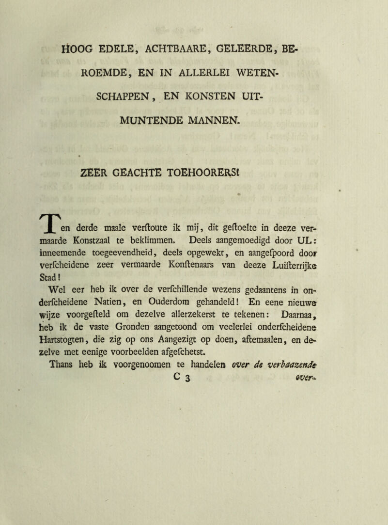 HOOG EDELE, ACHTBAARE, GELEERDE, BE- ROEMDE, EN IN ALLERLEI WETEN- SCHAPPEN, EN KONSTEN UIT- MUNTENDE MANNEN. ZEER GEACHTE TOEHOORERSt T» derde maale verfloute ik mij, dit geftoelte in deeze ver- maarde Konstzaal te beklimmen. Deels aangemoedigd door UL: inneemende toegeevendheid, deels opgewekt, en aangeipoord door verfcheidene zeer vermaarde Konftenaars van deeze Luillerrijke Stad! Wel eer heb ik over de verfchfliende wezens gedaantens in on- derfcheidene Naden, en Ouderdom gehandeld! En eene nieuwe wijze voorgefteld om dezelve allerzekerst te tekenen: Daarnaa, heb ik de vaste Gronden aangetoond om veelerlei onderfcheidene Hartstogten, die zig op ons Aangezigt op doen, aftemaalen, en de- zelve met eenige voorbeelden afgefchetst. Thans heb ik voorgenooraen te handelen over de verhaazende-