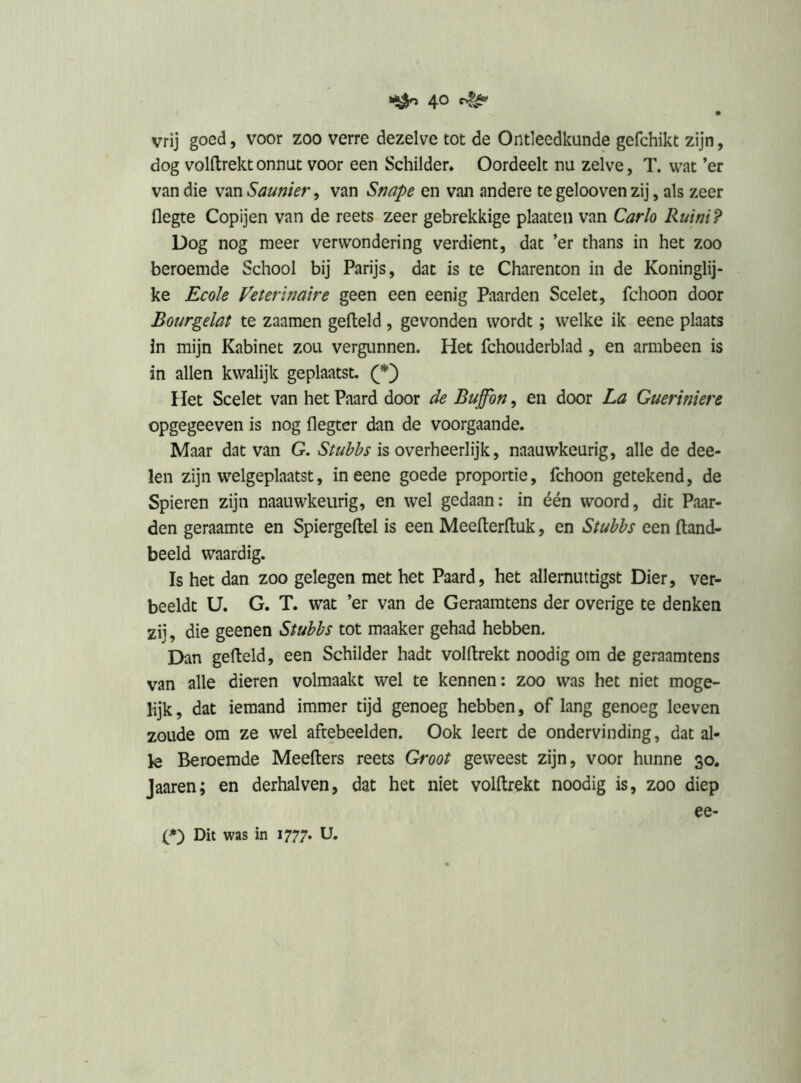 4° vrij goed, voor zoo verre dezelve tot de Ontleedkunde gefchikt zijn, dog volftrekt onnut voor een Schilder. Oordeelt nu zelve, T. wat ’er van die van Saunier, van Snape en van andere te gelooven zij, als zeer flegte Copijen van de reets zeer gebrekkige plaaten van Carlo Ruini? Dog nog meer verwondering verdient, dat ’er thans in het zoo beroemde School bij Parijs, dat is te Charenton in de Koninglij- ke Ecole Viterinaire geen een eenig Paarden Scelet, fchoon door Bourgelat te zaamen gefield, gevonden wordt; welke ik eene plaats in mijn Kabinet zou vergunnen. Het fchouderblad, en armbeen is in allen kwalijk geplaatst. Het Scelet van het Paard door de Buffbn, en door La Gueriniere opgegeeven is nog flegter dan de voorgaande. Maar dat van G. Stubbs is overheerlijk, naauwkeurig, alle de dee- len zijn welgeplaatst, in eene goede proportie, fchoon getekend, de Spieren zijn naauwkeurig, en wel gedaan: in één woord, dit Paar- den geraamte en Spiergeftel is een Meefterfluk, en Stubbs een fland- beeld waardig. Is het dan zoo gelegen met het Paard, het allernuttigst Dier, ver- beeldt U. G. T. wat ’er van de Geraamtens der overige te denken zij, die geenen Stubbs tot maaker gehad hebben. Dan gefield, een Schilder hadt volftrekt noodig om de geraamtens van alle dieren volmaakt wel te kennen: zoo was het niet moge- lijk , dat iemand immer tijd genoeg hebben, of lang genoeg leeven zoude om ze wel aftebeelden. Ook leert de ondervinding, dat al- le Beroemde Meeflers reets Groot geweest zijn, voor hunne 30. Jaaren; en derhalven, dat het niet volftrekt noodig is, zoo diep ee- Dit was in 1777. U.