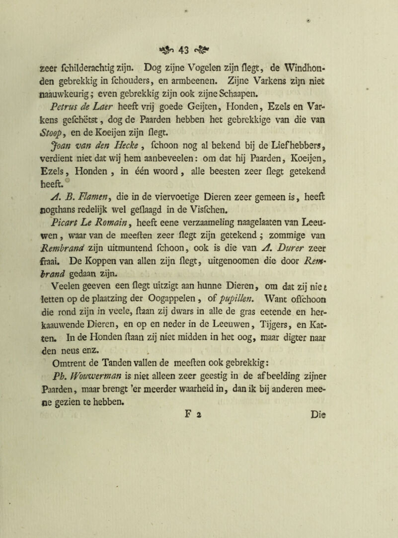 A3 ^ zeer fchilderachtig zijn. Dog zijne Vogelen zijn liegt, de Windhon- den gebrekkig in fchouders, en armbeenen. Zijne Varkens zijn niec naauwkeurig; even gebrekkig zijn ook zijne Schaapen. Petrus de Laer heeft vrij goede Geijten, Honden, Ezels en Var- kens gefchëtst, dog de Paarden hebben het gebrekkige van die van Stoop, en deKoeijen zijn flegt. *Joan van den Hecke , fchoon nog al bekend bij de Liefhebbers, verdient niet dat wij hem aanbeveelen: om dat hij Paarden, Koeijen, Ezels, Honden , in één woord, alle beesten zeer flegt getekend heeft.® B. Planten, die in de viervoetige Dieren zeer gemeen is, heeft jiogthans redelijk wel geflaagd in de Visfchen, Picart Le Romain, heeft eene verzaameling naagelaaten van Leeu- wen , waar van de meeften zeer flegt zijn getekend; zommige van Rembrand zijn uitmuntend fchoon, ook is die van Durer zeer fraai. De Koppen van allen zijn flegt, uitgenoomen die door Rent^ brand gedaan zijn. Veelen geeven een flegt uitzigt aan hunne Dieren, om dat zij nie t letten op de plaatzing der Oogappelen , of pupillen. Want offchoon die rond zijn in veele, ftaan zij dwars in alle de gras eetende en her- kaauwende Dieren, en op en neder in de Leeuwen, Tijgers, en Kat- ten. In de Honden ftaan zij niet midden in het oog, maar digter naar den neus enz. Omtrent de Tanden vallen de meeften ook gebrekkig: Ph, IVouwerman is niet alleen zeer geestig in de afbeelding zijner Paarden, maar brengt ’er meerder waarheid in, dan ik bij anderen mee- oe gezien te hebben.