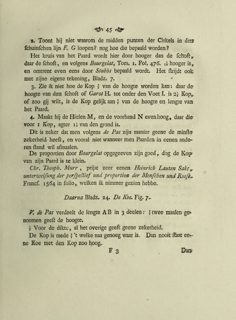 a. Toont hij niet waarom de midden punten der Cirkels in deif fchuinfchen lijn. F, G loopen? nog hoe die bepaald worden? Het kruis van het Paard wordt hier door hooger dan de fchofc,. daar de fchoft, en volgens Bourgelat^ Tom. i. Fol, 475. hooger is, en omtrent even eens door Stubbs bepaald wordt. Het ftrijdt ook met zijne eigene tekening , Bladz. 7. 3. Zie ik niet hoe de Kop \ van de hoogte worden kan: daar de hoogte van den fchoft of Garot H. tot onder den Voet I. is Kop,, of zoo gij wilt, is de Kop gelijk aan 7 van de hoogte en lengte van het Paard. 4. Maakt hij de Hielen M, en de voorhand N evenhoog^ daar die voor r Kop, agter li van den grond is.^ Dit is zeker dat men volgens de Pas zijn manier geene dè minde’ zekerheid heeft, en vooral niet wanneer men Paarden in eenen ande- ren ftand wil afmaaien, De proportien door Bourgelat opgegeeven zijn goed, dog de Kop» van zijn Paard is te klein. Chr. Theoph, Murr , prijst zeer eenen Heinrich Laiiten Saks\. mterweifung der perfpeBief und proportion der Menfchen und Rosfe^ Francf. 1564 in folio,, welken ik nimmer gezien hebbe. Daarna Bladz. 24.. De Koe, Fig. 7.. V, de Pas verdeelt de lengte AB in 3 dèelenr ftwee maaien ge^ noomen geeft de hoogte. j Voor de dikte, al het overige geeft geene zekerheid!. De Kop is mede f’t welke naa genoeg waar is. Dan nooit'ftaat eer ne Koe met den Kop zoo hoog.. F 3 , Bm